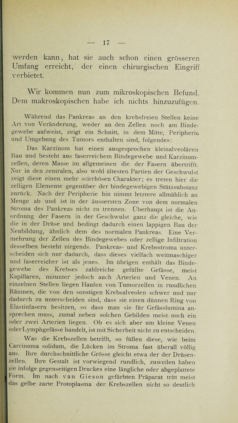 werden kann, hat sie auch schon einen grösseren Umfang erreicht, der einen chirurgischen Eingriff verbietet. I Wir kommen nun zum mikroskopischen Befund. Dem makroskopischen habe ich nichts hinzuzufügen. Während das Pankreas an den krebsfreien Stellen keine Art von Veränderung, weder an den Zellen noch am Binde- 1 gewebe aufweist, zeigt ein Schnitt, in dem Mitte, Peripherie, und Umgebung des Tumors enthalten sind, folgendes: Das Karzinom hat einen ausgesprochen kleinalveolären Bau und besteht aus faserreichem Bindegewebe und Karzinom¬ zellen, deren Masse im allgemeinen die der Fasern übertrifft. I Nur in den zentralen, also wohl ältesten Partien der Geschwulst zeigt diese einen mehr scirrhösen Charakter; es treten hier die zelligen Elemente gegenüber der bindegewebigen Stützsubstanz zurück. Nach der Peripherie hin nimmt letztere allmählich an Menge ab und ist in der äussersten Zone von dem normalen |t Stroma des Pankreas nicht zu trennen. Überhaupt ist die An¬ ordnung der Fasern in der Geschwulst ganz die gleiche, wie die in der Drüse und bedingt dadurch einen lappigen Bau der Neubildung, ähnlich dem des normalen Pankreas. Eine Ver¬ mehrung der Zellen des Bindegewebes oder zellige Infiltration desselben besteht nirgends. Pankreas- und Krebsstroma unter¬ scheiden sich nur dadurch, dass dieses vielfach weitmaschiger und faserreicher ist als jenes. Im übrigen enthält das Binde¬ gewebe des Krebses zahlreiche gefüllte Gefässe, meist Kapillaren, mitunter jedoch auch Arterien und Venen. An einzelnen Stellen liegen Haufen von Tumorzellen in rundlichen || Räumen, die von den sonstigen Krebsalveolen schwer und nur dadurch zu unterscheiden sind, dass sie einen dünnen Ring von Elastinfasern besitzen, so dass man sie für Gefässlumina an¬ sprechen muss, zumal neben solchen Gebilden meist noch ein oder zwei Arterien liegen. Ob es sich aber um kleine Venen oderLymphgefässe handelt, ist mit Sicherheit nicht zu entscheiden. Was die Krebszellen betrifft, so füllen diese, wie beim I Carcinoma solidum, die Lücken im Stroma fast überall völlig I aus. Ihre durchschnittliche Grösse gleicht etwa der der Drüsen- |j zellen. Ihre Gestalt ist vorwiegend rundlich, zuweilen haben | sie infolge gegenseitigen Druckes eine längliche oder abgeplattete I Form. Im nach van Gieson gefärbten Präparat tritt meist i das gelbe zarte Protoplasma der Krebszellen nicht so deutlich