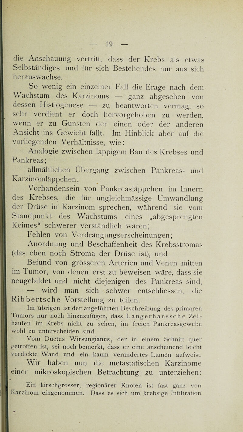 die Anschauung vertritt, dass der Krebs als etwas vSelbständiges und für sich Bestehendes nur aus sich heraus wachse. So wenig ein einzelner Fall die Frage nach dem Wachstum des Karzinoms — ganz abgesehen von dessen Histiogenese — zu beantworten vermag, so sehr verdient er doch hervorgehoben zu werden, wenn er zu Gunsten der einen oder der anderen Ansicht ins Gewicht fällt. Im Hinblick aber auf die vorliegenden Verhältnisse, wie: Analogie zwischen lappigem Bau des Krebses und Pankreas; allmählichen Übergang zwischen Pankreas- und Karzinomläppchen; Vorhandensein von Pankreasläppchen im Innern des Krebses, die für ungieichmässige Umwandlung der Drüse in Karzinom sprechen, während sie vom Standpunkt des Wachstums eines „abgesprengten Keimes schwerer verständlich wären; Fehlen von Verdrängungserscheinungen; Anordnung und Beschaffenheit des Krebsstromas (das eben noch Stroma der Drüse ist), und Befund von grösseren Arterien und Venen mitten im I umor, von denen erst zu beweisen wäre, dass sie neugebildet und nicht diejenigen des Pankreas sind, — wird man sich schwer entschlossen, die Ribbertsche Vorstellung zu teilen. Im übrigen ist der angeführten Beschreibung des primären Tumors nur noch hinzuzufügen, dass Langerhanssche Zell¬ haufen im Krebs nicht zu sehen, im freien Pankreasgewebe wohl zu unterscheiden sind. Vom Ductus Wirsungianus, der in einem Schnitt quer getroffen ist, sei noch bemerkt, dass er eine anscheinend leicht verdickte Wand und ein kaum verändertes Lumen aufweist. Wir haben nun die metastatischen Karzinome einer mikroskopischen Betrachtung zu unterziehen: Ein kirschgrosser, regionärer Knoten ist fast ganz von Karzinom eingenommen. Dass es sich um krebsige Infiltration