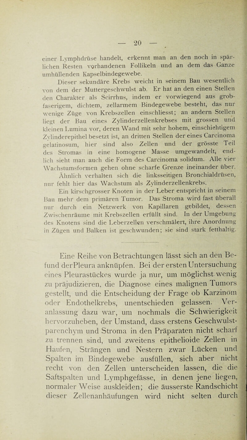 einer Lymphdrüse handelt, erkennt man an den noch in spär¬ lichen Resten vorhandenen Follikeln und an dem das Ganze umhüllenden Kapselbindegewebe. Dieser sekundäre Krebs weicht in seinem Bau wesentlich von dem der Muttergeschwulst ab. Er hat an den einen Stellen den Charakter als Scirrhus, indem er vorwiegend aus grob¬ faserigem, dichtem, zellarmem Bindegewebe besteht, das nur wenige Züge von Krebszellen einschliesst; an andern Stellen liegt der Bau eines Zylinderzellenkrebses mit grossen und kleinen Lumina vor, deren Wand mit sehr hohem, einschichtigem Zvlinderepithel besetzt ist, an dritten Stellen der eines Carcinoma gelatinosum, hier sind also Zellen und der grösste Teil des Stromas in eine homogene Masse umgewandelt, end¬ lich sieht man auch die Form des Carcinoma solidum. Alle vier Wachstumsformen gehen ohne scharfe Grenze ineinander über. Ähnlich verhalten sich die linksseitigen Bronchialdrüsen, nur fehlt hier das Wachstum als Zylinderzellenkrebs. Ein kirschgrosser Knoten in der Leber entspricht in seinem Bau mehr dem primären Tumor. Das Stroma wird fast überall nur durch ein Netzwerk von Kapillaren gebildet, dessen Zwischenräume mit Krebszellen erfüllt sind. In der Umgebung des Knotens sind die Leberzellen verschmälert, ihre Anordnung in Zügen und Balken ist geschwunden; sie sind stark fetthaltig. Eine Reihe von Betrachtungen lässt sich an den Be¬ fund derPleura anknüpfen. Bei der ersten Untersuchung eines Pleurastückes wurde ja nur, um möglichst wenig zu präjudizieren, die Diagnose eines malignen Tumors gestellt, und die Entscheidung der Frage ob Karzinom oder Endothelkrebs, unentschieden gelassen. Ver¬ anlassung dazu war, um nochmals die Schwierigkeit hervorzuheben, der Umstand, dass erstens Geschwulst¬ parenchym und Stroma in den Präparaten nicht scharf zu trennen sind, und zweitens epithelioide Zellen in Haufen, Strängen und Nestern zwar Lücken und Spalten im Bindegewebe ausfüllen, sich aber nicht recht von den Zellen unterscheiden lassen, die die Saftspalten und Lymphgefässe, in denen jene liegen, normaler Weise auskleiden; die äusserste Randschicht dieser Zellenanhäufungen wird nicht selten durch