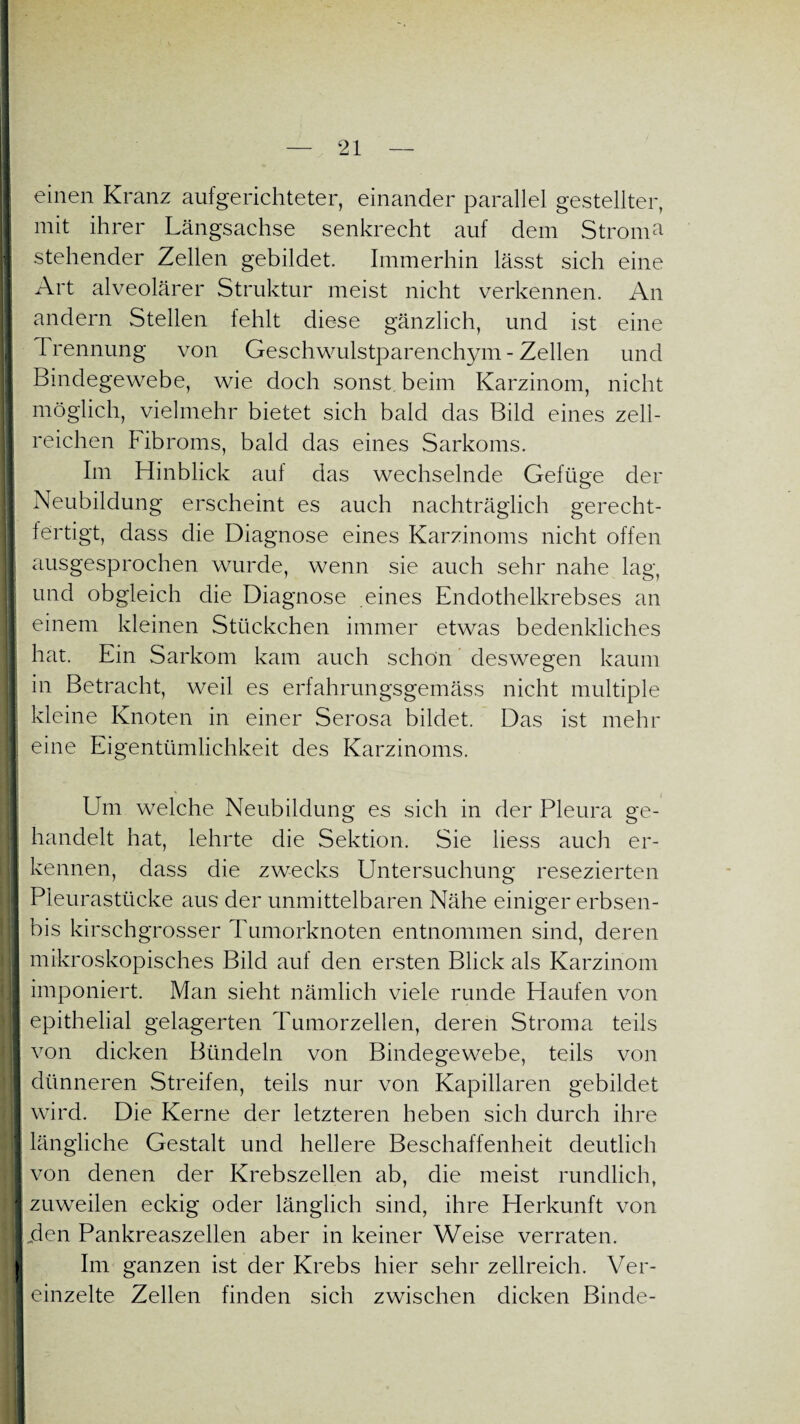 einen Kranz aufgerichteter, einander parallel gestellter, j niit ihrer Längsachse senkrecht auf dem Stroma- stehender Zellen gebildet. Immerhin lässt sich eine I Art alveolärer Struktur meist nicht verkennen. An I andern Stellen fehlt diese gänzlich, und ist eine Trennung von Geschwulstparenchym - Zellen und Bindegewebe, wie doch sonst beim Karzinom, nicht möglich, vielmehr bietet sich bald das Bild eines zell- I reichen Fibroms, bald das eines Sarkoms. Im Hinblick auf das wechselnde Gefüge der Neubildung erscheint es auch nachträglich gerecht¬ fertigt, dass die Diagnose eines Karzinoms nicht offen I ausgesprochen wurde, wenn sie auch sehr nahe lag, und obgleich die Diagnose eines Endothelkrebses an einem kleinen Stückchen immer etwas bedenkliches hat. Ein Sarkom kam auch schön deswegen kaum in Betracht, weil es erfahrungsgemäss nicht multiple kleine Knoten in einer Serosa bildet. Das ist mehr tt eine Eigentümlichkeit des Karzinoms. I Um welche Neubildung es sich in der Pleura ge¬ handelt hat, lehrte die Sektion. Sie liess auch er¬ kennen, dass die zwecks Untersuchung resezierten Pleurastücke aus der unmittelbaren Nähe einiger erbsen- bis kirschgrosser Tumorknoten entnommen sind, deren mikroskopisches Bild auf den ersten Blick als Karzinom imponiert. Man sieht nämlich viele runde Haufen von epithelial gelagerten Tumorzellen, deren Stroma teils von dicken Bündeln von Bindegewebe, teils von dünneren Streifen, teils nur von Kapillaren gebildet wird. Die Kerne der letzteren heben sich durch ihre längliche Gestalt und hellere Beschaffenheit deutlich von denen der Krebszellen ab, die meist rundlich, zuweilen eckig oder länglich sind, ihre Herkunft von „den Pankreaszellen aber in keiner Weise verraten. Im ganzen ist der Krebs hier sehr zellreich. Ver¬ einzelte Zellen finden sich zwischen dicken Binde-