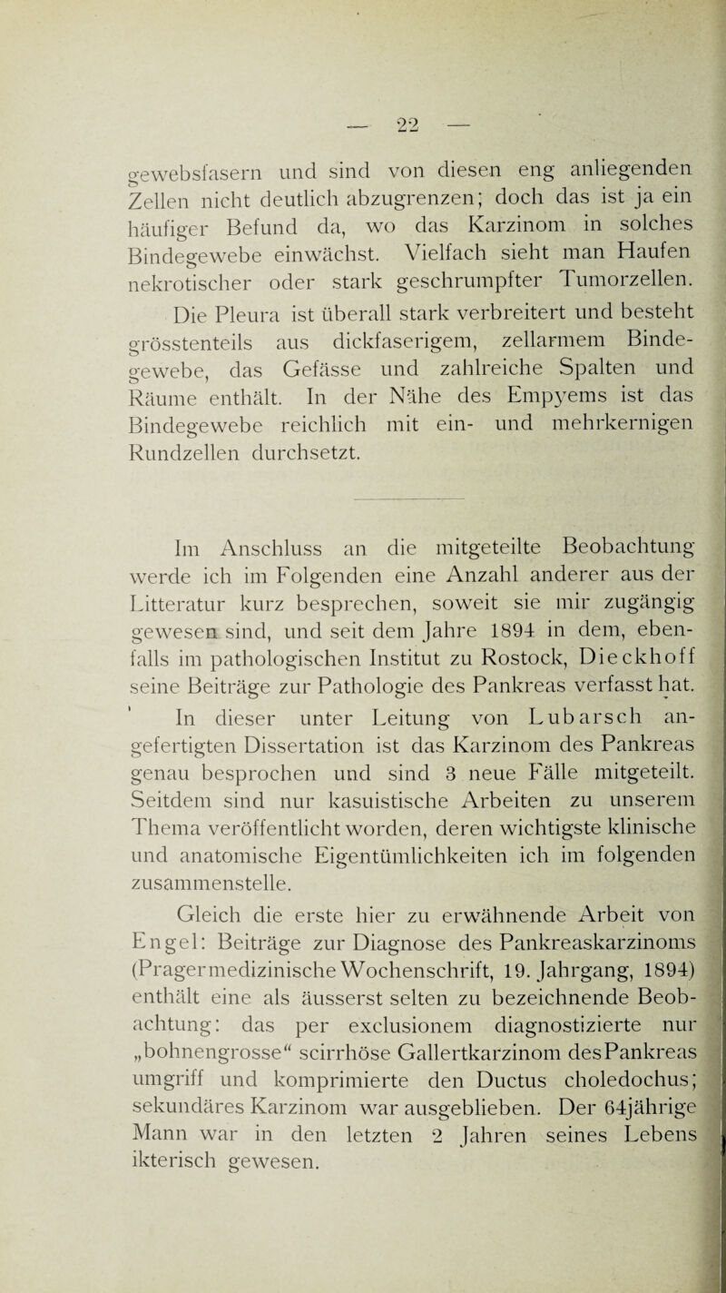 gewebsfasern und sind von diesen eng anliegenden Zellen nicht deutlich abzugrenzen; doch das ist ja ein häufiger Befund da, wo das Karzinom in solches Bindegewebe einwächst. Vielfach sieht man Haufen nekrotischer oder stark geschrumpfter Tumorzellen. Die Pleura ist überall stark verbreitert und besteht grösstenteils aus dickfaserigem, zellarmem Binde¬ gewebe, das Gefässe und zahlreiche Spalten und Räume enthält. In der Nähe des Empyems ist das Bindegewebe reichlich mit ein- und mehrkernigen Rundzellen durchsetzt. Im Anschluss an die mitgeteilte Beobachtung werde ich im Folgenden eine Anzahl anderer aus der Litteratur kurz besprechen, soweit sie mir zugängig gewesen sind, und seit dem Jahre 1894 in dem, eben¬ falls im pathologischen Institut zu Rostock, Dieckhoff seine Beiträge zur Pathologie des Pankreas verfasst hat. In dieser unter Leitung von Lubarsch an¬ gefertigten Dissertation ist das Karzinom des Pankreas genau besprochen und sind 3 neue Fälle mitgeteilt. Seitdem sind nur kasuistische Arbeiten zu unserem Thema veröffentlicht worden, deren wichtigste klinische und anatomische Eigentümlichkeiten ich im folgenden zusammenstelle. Gleich die erste hier zu erwähnende Arbeit von Engel: Beiträge zur Diagnose des Pankreaskarzinoms (Pragermedizinische Wochenschrift, 19. Jahrgang, 1894) enthält eine als äusserst selten zu bezeichnende Beob¬ achtung: das per exclusionem diagnostizierte nur „bohnengrosse“ scirrhöse Gallertkarzinom des Pankreas umgriff und komprimierte den Ductus choledochus; sekundäres Karzinom war ausgeblieben. Der 64jährige Mann war in den letzten 2 Jahren seines Lebens ikterisch gewesen.