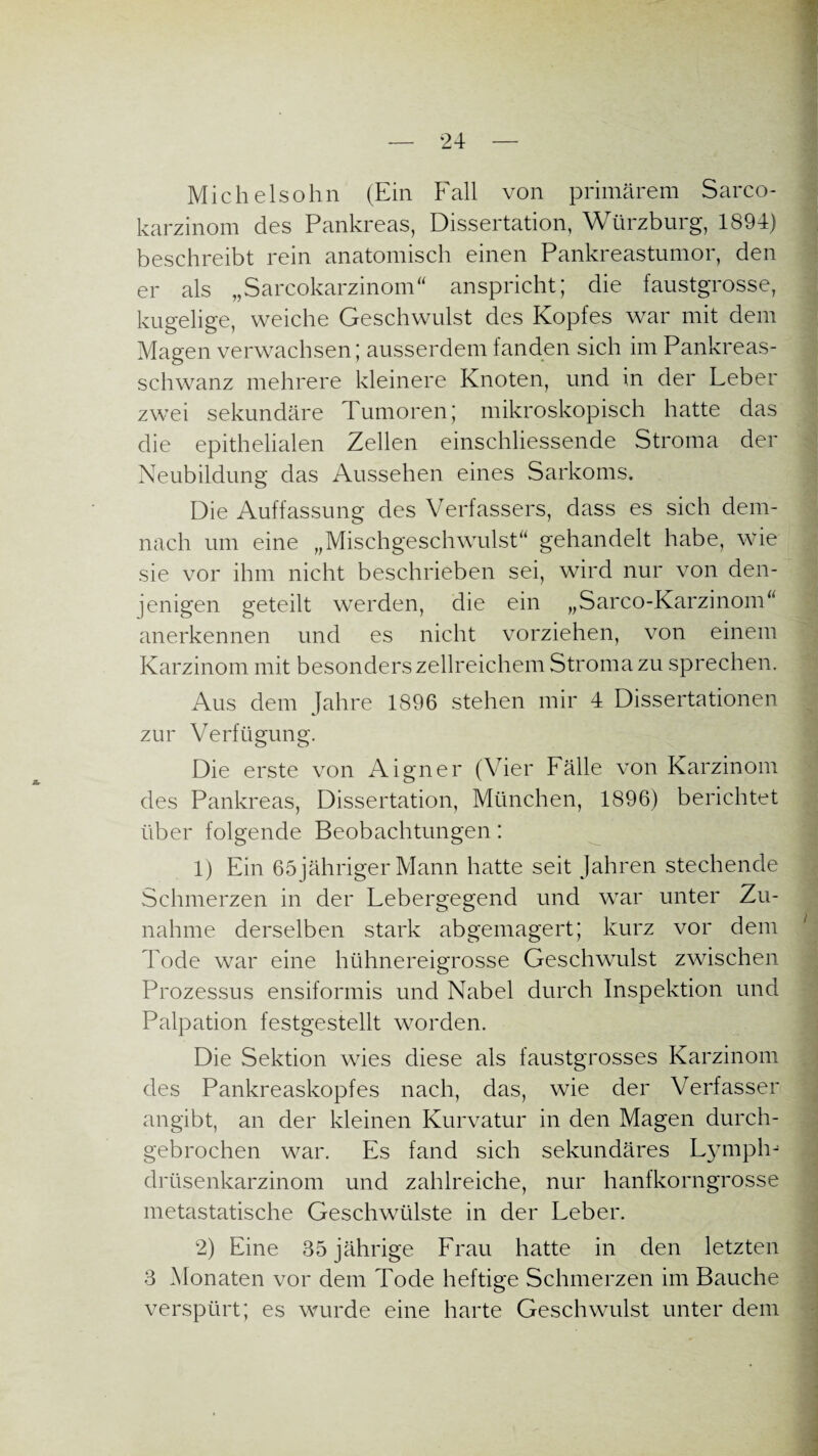 Michelsohn (Ein Fall von primärem Sarco- karzinom des Pankreas, Dissertation, Würzburg, 1894) beschreibt rein anatomisch einen Pankreastumor, den er als „Sarcokarzinom“ anspricht; die faustgrosse, kugelige, weiche Geschwulst des Kopfes war mit dem Magen verwachsen; ausserdem fanden sich im Pankreas¬ schwanz mehrere kleinere Knoten, und in der Leber zwei sekundäre Tumoren; mikroskopisch hatte das die epithelialen Zellen einschliessende Stroma der Neubildung das Aussehen eines Sarkoms. Die Auffassung des Verfassers, dass es sich dem¬ nach um eine „Mischgeschwulst“ gehandelt habe, wie sie vor ihm nicht beschrieben sei, wird nur von den¬ jenigen geteilt werden, die ein „Sarco-Karzinom“ anerkennen und es nicht vorziehen, von einem Karzinom mit besonders zellreichem Stroma zu sprechen. Aus dem Jahre 1896 stehen mir 4 Dissertationen zur Verfügung. Die erste von Aigner (Vier Fälle von Karzinom des Pankreas, Dissertation, München, 1896) berichtet über folgende Beobachtungen: 1) Ein 65 jähriger Mann hatte seit Jahren stechende Schmerzen in der Lebergegend und war unter Zu¬ nahme derselben stark abgemagert; kurz vor dem Tode war eine hühnereigrosse Geschwulst zwischen Prozessus ensiformis und Nabel durch Inspektion und Palpation festgestellt worden. Die Sektion wies diese als faustgrosses Karzinom des Pankreaskopfes nach, das, wie der Verfasser angibt, an der kleinen Kurvatur in den Magen durch¬ gebrochen war. Es fand sich sekundäres Lymphj drüsenkarzinom und zahlreiche, nur hanfkorngrosse metastatische Geschwülste in der Leber. 2) Eine 35 jährige Frau hatte in den letzten 3 Monaten vor dem Tode heftige Schmerzen im Bauche verspürt; es wurde eine harte Geschwulst unter dem