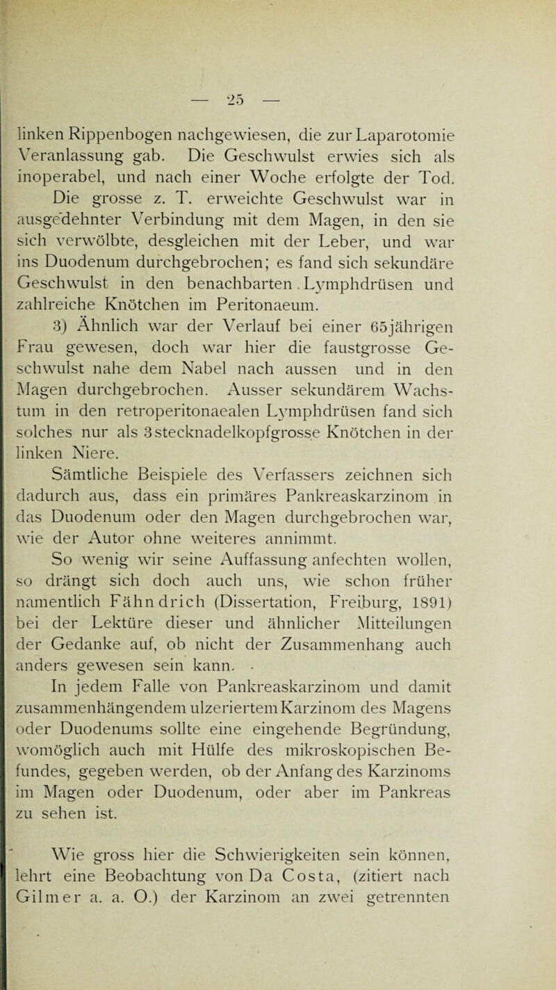 linken Rippenbogen nachgewiesen, die zur Laparotomie Veranlassung gab. Die Geschwulst erwies sich als inoperabel, und nach einer Woche erfolgte der Tod. Die grosse z. T. erweichte Geschwulst war in ausgedehnter Verbindung mit dem Magen, in den sie sich verwölbte, desgleichen mit der Leber, und war ins Duodenum durchgebrochen; es fand sich sekundäre Geschwulst in den benachbarten. Lymphdrüsen und zahlreiche Knötchen im Peritonaeum. 3) Ähnlich war der Verlauf bei einer 65jährigen Frau gewesen, doch war hier die faustgrosse Ge¬ schwulst nahe dem Nabel nach aussen und in den Magen durchgebrochen. Ausser sekundärem Wachs¬ tum in den retroperitonaealen Lymphdrüsen fand sich solches nur als 3stecknadelkopfgrosse Knötchen in der linken Niere. Sämtliche Beispiele des Verfassers zeichnen sich dadurch aus, dass ein primäres Pankreaskarzinom in das Duodenum oder den Magen durchgebrochen war, wie der Autor ohne weiteres annimmt. So wenig wir seine Auffassung anfechten wollen, so drängt sich doch auch uns, wie schon früher namentlich Fähndrich (Dissertation, Freiburg, 1891) bei der Lektüre dieser und ähnlicher Mitteilungen der Gedanke auf, ob nicht der Zusammenhang auch anders gewesen sein kann. - In jedem Falle von Pankreaskarzinom und damit zusammenhängendem ulzeriertem Karzinom des Magens oder Duodenums sollte eine eingehende Begründung, womöglich auch mit Hülfe des mikroskopischen Be- I fundes, gegeben werden, ob der Anfang des Karzinoms I im Magen oder Duodenum, oder aber im Pankreas zu sehen ist. Wie gross hier die Schwierigkeiten sein können, I lehrt eine Beobachtung von Da Costa, (zitiert nach Gilmer a. a. O.) der Karzinom an zwei getrennten
