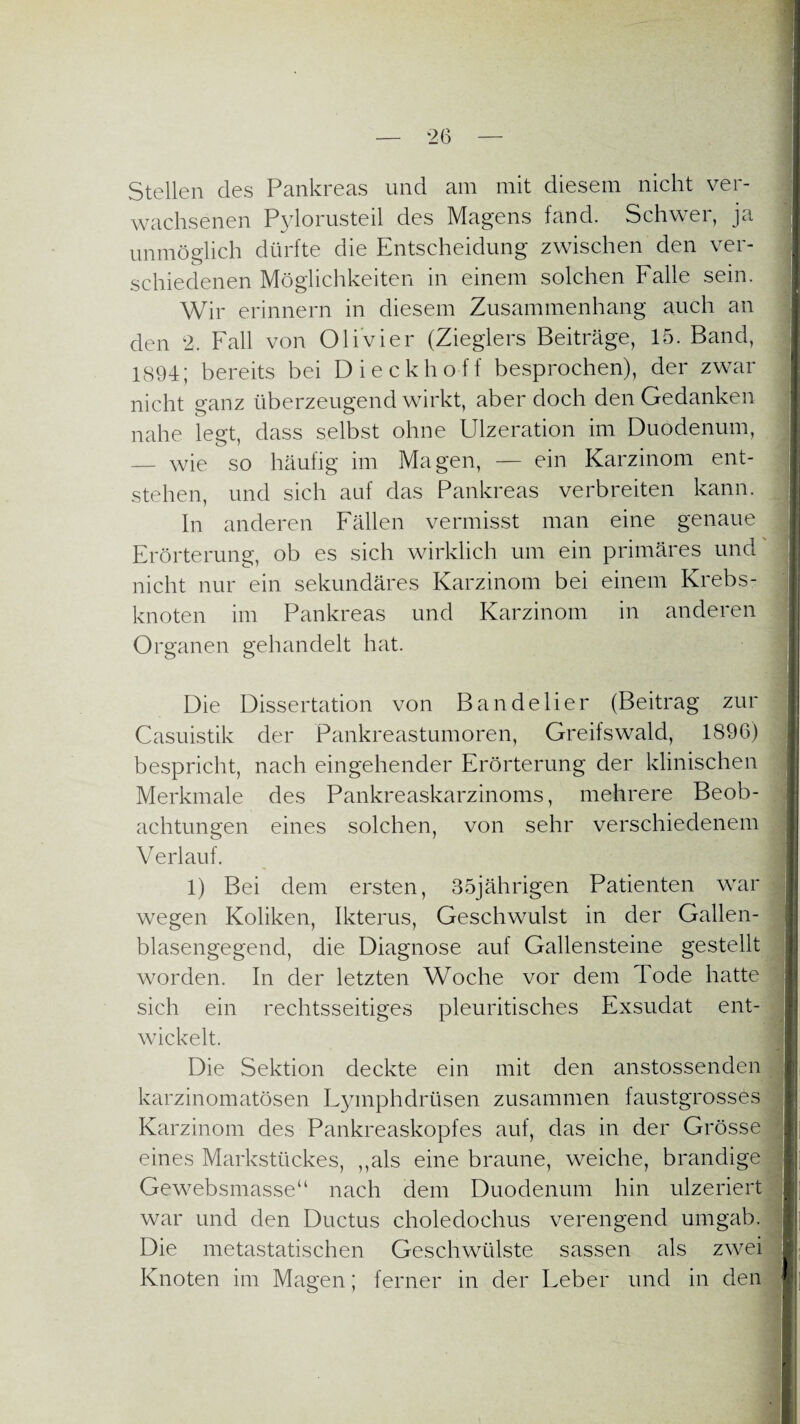 Stellen des Pankreas und am mit diesem nicht ver¬ wachsenen Pylorusteil des Magens fand. Schwer, ja 1 unmöglich dürfte die Entscheidung zwischen den ver¬ schiedenen Möglichkeiten in einem solchen Falle sein. Wir erinnern in diesem Zusammenhang auch an den 2. Fall von Olivier (Zieglers Beiträge, 15. Band, iS94; bereits bei Dieckhoff besprochen), der zwar nicht ganz überzeugend wirkt, aber doch den Gedanken nahe legt, dass selbst ohne Ulzeration im Duodenum, — wie so häufig im Magen, — ein Karzinom ent- : stehen, und sich auf das Pankreas verbreiten kann. ln anderen Fällen vermisst man eine genaue Erörterung, ob es sich wirklich um ein primäres und nicht nur ein sekundäres Karzinom bei einem Krebs¬ knoten im Pankreas und Karzinom in anderen Organen gehandelt hat. Die Dissertation von Bandelier (Beitrag zur Casuistik der Pankreastumoren, Greifswald, 1896) bespricht, nach eingehender Erörterung der klinischen Merkmale des Pankreaskarzinoms, mehrere Beob¬ achtungen eines solchen, von sehr verschiedenem Verlauf. 1) Bei dem ersten, 35jährigen Patienten war wegen Koliken, Ikterus, Geschwulst in der Gallen¬ blasengegend, die Diagnose auf Gallensteine gestellt worden. In der letzten Woche vor dem Tode hatte sich ein rechtsseitiges pleuritisches Exsudat ent¬ wickelt. Die Sektion deckte ein mit den anstossenden karzinomatösen Lymphdrüsen zusammen faustgrosses Karzinom des Pankreaskopfes auf, das in der Grösse eines Markstückes, ,,als eine braune, weiche, brandige Gewebsmasse“ nach dem Duodenum hin ulzeriert war und den Ductus choledochus verengend umgab. Die metastatischen Geschwülste sassen als zwei Knoten im Magen; ferner in der Leber und in den