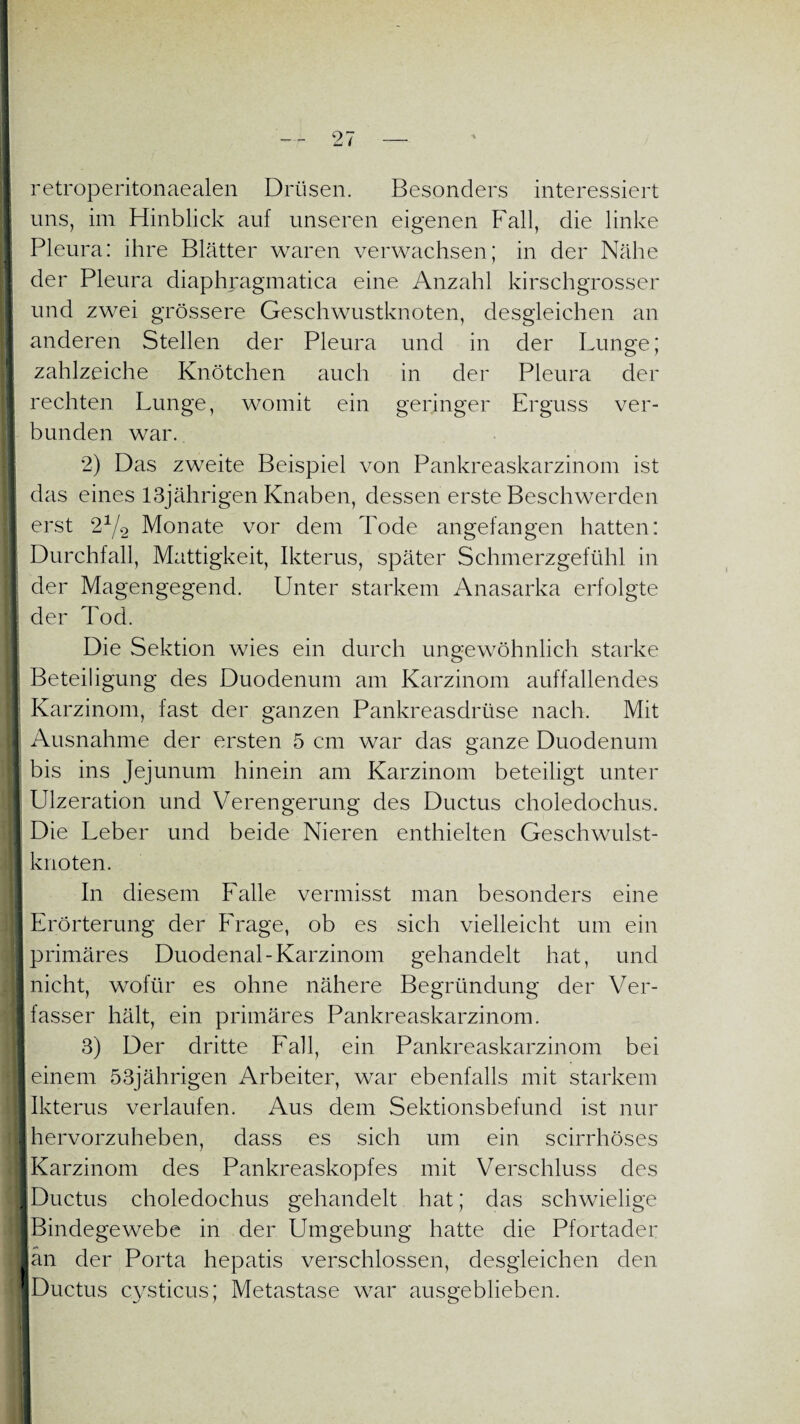 retroperitonaealen Drüsen. Besonders interessiert uns, im Hinblick auf unseren eigenen Fall, die linke I Pleura: ihre Blätter waren verwachsen; in der Nähe der Pleura diaphragmatica eine Anzahl kirschgrosser und zwei grössere Geschwustknoten, desgleichen an anderen Stellen der Pleura und in der Lunge; zahlzeiche Knötchen auch in der Pleura der 1 rechten Lunge, womit ein geringer Erguss ver- 1 bunden war. 2) Das zweite Beispiel von Pankreaskarzinom ist das eines 13jährigen Knaben, dessen erste Beschwerden erst 21/2 Monate vor dem Tode angefangen hatten: I Durchfall, Mattigkeit, Ikterus, später Schmerzgefühl in der Magengegend. Unter starkem Anasarka erfolgte | der Tod. Die Sektion wies ein durch ungewöhnlich starke Beteiligung des Duodenum am Karzinom auffallendes Karzinom, fast der ganzen Pankreasdrüse nach. Mit Ausnahme der ersten 5 cm war das ganze Duodenum | bis ins Jejunum hinein am Karzinom beteiligt unter Ulzeration und Verengerung des Ductus choledochus. I Die Leber und beide Nieren enthielten Geschwulst- | knoten. In diesem Falle vermisst man besonders eine Erörterung der Frage, ob es sich vielleicht um ein I primäres Duodenal-Karzinom gehandelt hat, und j] nicht, wofür es ohne nähere Begründung der Ver- I fasser hält, ein primäres Pankreaskarzinom. 3) Der dritte Fall, ein Pankreaskarzinom bei I einem 53jährigen Arbeiter, war ebenfalls mit starkem I Ikterus verlaufen. Aus dem Sektionsbefund ist nur I hervorzuheben, dass es sich um ein scirrhöses I Karzinom des Pankreaskopfes mit Verschluss des ■ Ductus choledochus gehandelt hat; das schwielige J Bindegewebe in der Umgebung hatte die Pfortader Jan der Porta hepatis verschlossen, desgleichen den IDuctus cysticus; Metastase war ausgeblieben.