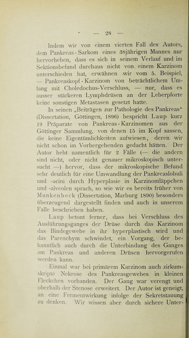 Indem wir von einem vierten Fall des' Autors, dem Pankreas - Sarkom eines 38jährigen Mannes nur hervorheben, dass es sich in seinem Verlauf und im Sektionsbefund durchaus nicht von einem Karzinom unterschieden hat, erwähnen wir vom 5. Beispiel, — Pankreaskopf - Karzinom von beträchtlichem Um¬ fang mit Choledochus-Verschluss, — nur, dass es ausser stärkeren Lymphdrüsen an der Leberpforte keine sonstigen Metastasen gesetzt hatte. In seinen „Beiträgen zur Pathologie des Pankreas“ (Dissertation, Göttingen, 1896) bespricht Laup kurz 19 Präparate von Pankreas - Karzinomen aus der Göttinger Sammlung, von denen 15 im Kopf sassen, die keine Eigentümlichkeiten aufwiesen, deren wir nicht schon im Vorhergehenden gedacht hätten. Der Autor hebt namentlich für 2 Fälle (— die andern sind nicht, oder nicht genauer mikroskopisch unter¬ sucht —) hervor, dass der mikroskopische Befund sehr deutlich für eine Umwandlung der Pankreaslobuli und -acini durch Hyperplasie in Karzinomläppchen und -alveolen sprach, so wie wir es bereits früher von Munkenbeck (Dissertation, Marburg 1890) besonders überzeugend dargestellt finden und auch in unserem Falle beschrieben haben. Laup betont ferner, dass bei Verschluss des Ausführungsganges der Drüse durch das Karzinom das Bindegewebe in ihr hyperplastisch wird und das Parenchym schwindet, ein Vorgang, der be¬ kanntlich auch durch die Unterbindung des Ganges am Pankreas und anderen Drüsen hervorgerufen werden kann. Einmal war bei primärem Karzinom auch zirkum¬ skripte Nekrose des Pankreasgewebes in kleinen F leckchen vorhanden. Der Gang war verengt und oberhalb der Stenose erweitert. Der Autor ist geneigt, an eine Fermentwirkung infolge der Sekretstauung zu denken. Wir wissen aber durch sichere Unter-