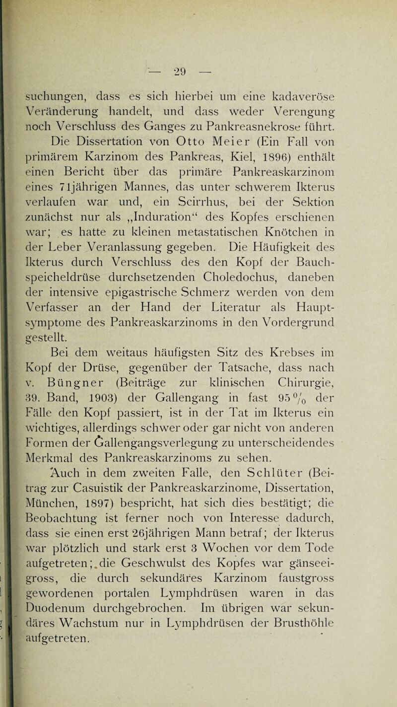 suchungen, dass es sich hierbei um eine kadaveröse Veränderung handelt, und dass weder Verengung noch Verschluss des Ganges zu Pankreasnekrose führt. Die Dissertation von Otto Meier (Ein Fall von primärem Karzinom des Pankreas, Kiel, 1896) enthält einen Bericht über das primäre Pankreaskarzinom eines 7ljährigen Mannes, das unter schwerem Ikterus verlaufen war und, ein Scirrhus, bei der Sektion zunächst nur als ,,Indurationa des Kopfes erschienen war; es hatte zu kleinen metastatischen Knötchen in der Leber Veranlassung gegeben. Die Häufigkeit des Ikterus durch Verschluss des den Kopf der Bauch¬ speicheldrüse durchsetzenden Choledochus, daneben der intensive epigastrische Schmerz werden von dem Verfasser an der Hand der Literatur als Haupt¬ symptome des Pankreaskarzinoms in den Vordergrund gestellt. Bei dem weitaus häufigsten Sitz des Krebses im Kopf der Drüse, gegenüber der Tatsache, dass nach v. Büngner (Beiträge zur klinischen Chirurgie, 39. Band, 1903) der Gallengang in fast 95% der Fälle den Kopf passiert, ist in der Tat im Ikterus ein wichtiges, allerdings schwer oder gar nicht von anderen Formen der Gallengangsverlegung zu unterscheidendes Merkmal des Pankreaskarzinoms zu sehen. Auch in dem zweiten Falle, den Schlüter (Bei¬ trag zur Casuistik der Pankreaskarzinome, Dissertation, München, 1897) bespricht, hat sich dies bestätigt; die Beobachtung ist ferner noch von Interesse dadurch, dass sie einen erst 26jährigen Mann betraf; der Ikterus war plötzlich und stark erst 3 Wochen vor dem Tode aufgetretendie Geschwulst des Kopfes war gänseei- gross, die durch sekundäres Karzinom faustgross gewordenen portalen Lymphdrüsen waren in das Duodenum durchgebrochen. Im übrigen war sekun¬ däres Wachstum nur in Lymphdrüsen der Brusthöhle auf ge treten.