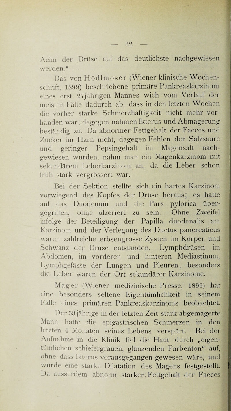 Acini der Drüse auf das deutlichste nachgewiesen werden. Das von Hödlmoser (Wiener klinische Wochen¬ schrift, 1899) beschriebene primäre Pankreaskarzinom eines erst 27jährigen Mannes wich vom Verlauf der meisten Fälle dadurch ab, dass in den letzten Wochen die vorher starke Schmerzhaftigkeit nicht mehr vor¬ handen war; dagegen nahmen Ikterus und Abmagerung beständig zu. Da abnormer Fettgehalt der Faeces und Zucker im Harn nicht, dagegen Fehlen der Salzsäure und geringer Pepsingehalt im Magensaft nach¬ gewiesen wurden, nahm man ein Magenkarzinom mit sekundärem Leberkarzinom an, da die Leber schon früh stark vergrössert war. Bei der Sektion stellte sich ein hartes Karzinom vorwiegend des Kopfes der Drüse heraus; es hatte auf das Duodenum und die Pars pylorica über¬ gegriffen, ohne ulzeriert zu sein. Ohne Zweifel infolge der Beteiligung der Papilla duodenalis am Karzinom und der Verlegung des Ductus pancreaticus waren zahlreiche erbsengrosse Zysten im Körper und Schwanz der Drüse entstanden. Lymphdrüsen im Abdomen, im vorderen und hinteren Mediastinum, Lymphgefässe der Lungen und Pleuren, besonders die Leber waren der Ort sekundärer Karzinome. Mager (Wiener medizinische Presse, 1899) hat eine besonders seltene Eigentümlichkeit in seinem Falle eines primären Pankreaskarzinoms beobachtet. Der 53jährige in der letzten Zeit stark abgemagerte Mann hatte die epigastrischen Schmerzen in den letzten 4 Monaten seines Lebens verspürt. Bei der Aufnahme in die Klinik fiel die Haut durch „eigen¬ tümlichen schiefergrauen, glänzenden Farbenton auf, ohne dass Ikterus vorausgegangen gewesen wäre, und wurde eine starke Dilatation des Magens festgestellt. Da ausserdem abnorm starker. Fettgehalt der Faeces