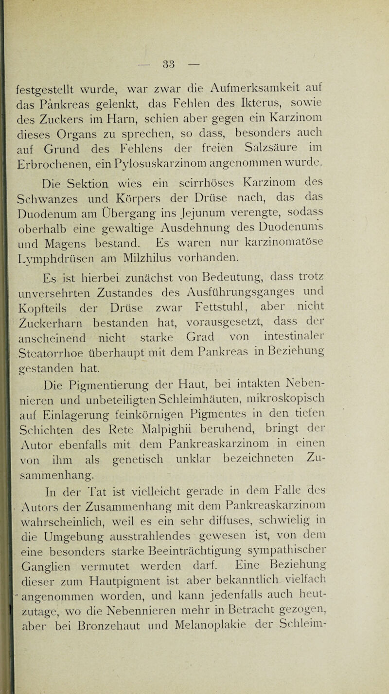 festgestellt wurde, war zwar die Aufmerksamkeit auf das Pankreas gelenkt, das Fehlen des Ikterus, sowie des Zuckers im Harn, schien aber gegen ein Karzinom dieses Organs zu sprechen, so dass, besonders auch auf Grund des Fehlens der freien Salzsäure im Erbrochenen, ein Pylosuskarzinom angenommen wurde. Die Sektion wies ein scirrhöses Karzinom des Schwanzes und Körpers der Drüse nach, das das Duodenum am Übergang ins Jejunum verengte, sodass oberhalb eine gewaltige Ausdehnung des Duodenums und Magens bestand. Es waren nur karzinomatöse Lvmphdrüsen am Milzhilus vorhanden. Es ist hierbei zunächst von Bedeutung, dass trotz unversehrten Zustandes des Ausführungsganges und Kopfteils der Drüse zwar Fettstuhl, aber nicht Zuckerharn bestanden hat, vorausgesetzt, dass der anscheinend nicht starke Grad von intestinaler Steatorrhoe überhaupt mit dem Pankreas in Beziehung gestanden hat. Die Pigmentierung der Haut, bei intakten Neben¬ nieren und unbeteiligten Schleimhäuten, mikroskopisch auf Einlagerung feinkörnigen Pigmentes in den tiefen Schichten des Rete Malpighii beruhend, bringt der Autor ebenfalls mit dem Pankreaskarzinom in einen von ihm als genetisch unklar bezeichneten Zu¬ sammenhang. In der Tat ist vielleicht gerade in dem Falle des Autors der Zusammenhang mit dem Pankreaskarzinom wahrscheinlich, weil es ein sehr diffuses, schwielig in die Umgebung ausstrahlendes gewesen ist, von dem eine besonders starke Beeinträchtigung sympathischer Ganglien vermutet werden darf. Eine Beziehung dieser zum Hautpigment ist aber bekanntlich vielfach ■* angenommen worden, und kann jedenfalls auch heut¬ zutage, wo die Nebennieren mehr in Betracht gezogen, aber bei Bronzehaut und Melanoplakie der Schleim-