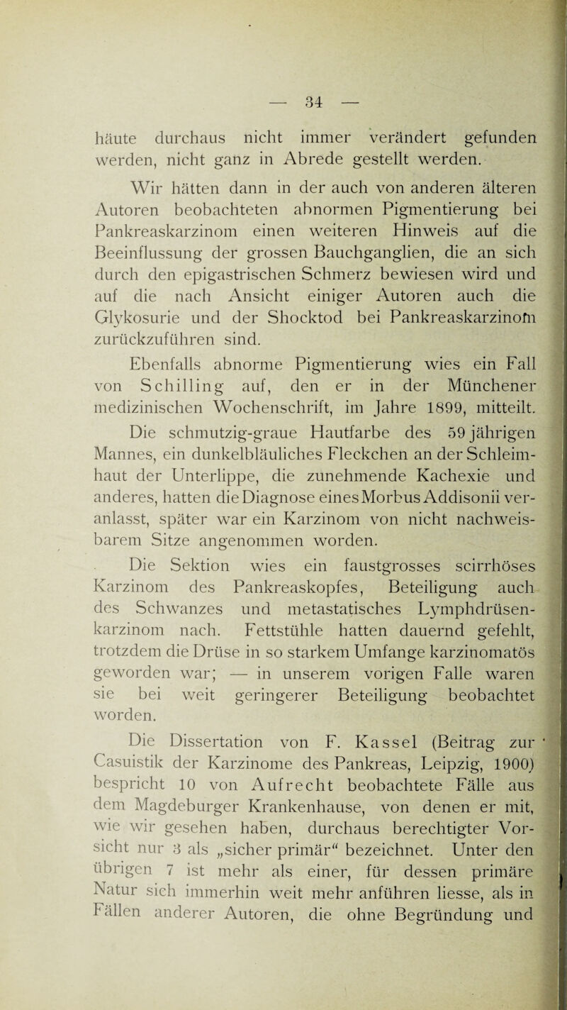 häute durchaus nicht immer verändert gefunden werden, nicht ganz in Abrede gestellt werden. Wir hätten dann in der auch von anderen älteren Autoren beobachteten abnormen Pigmentierung bei Pankreaskarzinom einen weiteren Hinweis auf die Beeinflussung der grossen Bauchganglien, die an sich durch den epigastrischen Schmerz bewiesen wird und auf die nach Ansicht einiger Autoren auch die Glykosurie und der Shocktod bei Pankreaskarzinofn zurückzuführen sind. Ebenfalls abnorme Pigmentierung wies ein Fall von Schilling auf, den er in der Münchener medizinischen Wochenschrift, im Jahre 1899, mitteilt. Die schmutzig-graue Hautfarbe des 59 jährigen Mannes, ein dunkelbläuliches Fleckchen an der Schleim¬ haut der Unterlippe, die zunehmende Kachexie und anderes, hatten die Diagnose eines Morbus Addisonii ver¬ anlasst, später war ein Karzinom von nicht nachweis¬ barem Sitze angenommen worden. Die Sektion wies ein faustgrosses scirrhöses Karzinom des Pankreaskopfes, Beteiligung auch des Schwanzes und metastatisches Fymphdrüsen- karzinom nach. Fettstühle hatten dauernd gefehlt, trotzdem die Drüse in so starkem Umfange karzinomatös geworden war; — in unserem vorigen Falle waren sie bei weit geringerer Beteiligung beobachtet worden. Die Dissertation von F. Kassel (Beitrag zur ' Casuistik der Karzinome des Pankreas, Feipzig, 1900) bespricht 10 von Aufrecht beobachtete Fälle aus dem Magdeburger Krankenhause, von denen er mit, wie wir gesehen haben, durchaus berechtigter Vor¬ sicht nur 3 als „sicher primär' bezeichnet. Unter den übrigen 7 ist mehr als einer, für dessen primäre Natur sich immerhin weit mehr anführen Hesse, als in Fällen anderer Autoren, die ohne Begründung und
