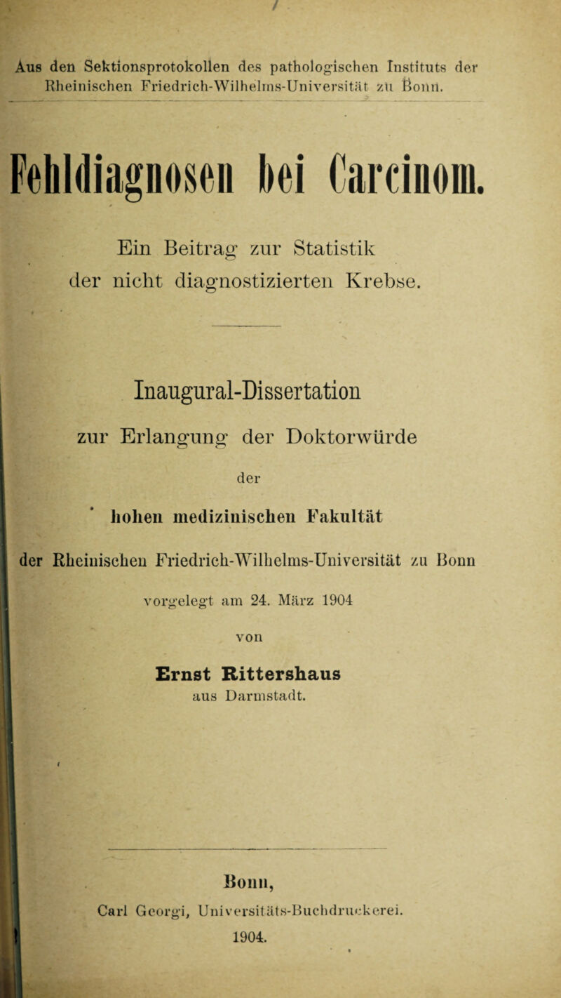 / Aus den Sektionsprotokollen des pathologischen Instituts der Rheinischen Friedrich-Wilhelms-Universität zu Bonn. Fehldiagnosen hei Carcinom. Ein Beitrag zur Statistik der nicht diagnostizierten Krebse. Inaugural-Dissertation zur Erlangung der Doktorwürde der hohen medizinischen Fakultät der Rheinischen Friedrich-Wilhelms-Universität zu Bonn vorgelegt am 24. März 1904 von Ernst Rittershaus aus Darmstadt. Bonn, Carl Georg'i, Universitäts-Buchdruckerei. 1904.