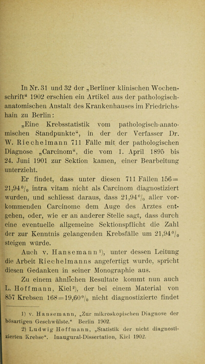 In Nr. 31 und 32 der „Berliner klinischen Wochen¬ schrift“ 1902 erschien ein Artikel aus der pathologisch¬ anatomischen Anstalt des Krankenhauses im Friedrichs¬ hain zu Berlin: „Eine Krebsstatistik vom pathologisch-anato¬ mischen Standpunkte“, in der der Verfasser Dr. W. Riechelmann 711 Fälle mit der pathologischen Diagnose „Careinom“, die vom 1. April 1895 bis 24. Juni 1901 zur Sektion kamen, einer Bearbeitung unterzieht. Er findet, dass unter diesen 711 Fällen 156 = 21,94 °/0 intra vitam nicht als Carcinom diagnostiziert wurden, und schliesst daraus, dass 21,94 °/0 aller vor¬ kommenden Carcinome dem Auge des Arztes ent¬ gehen, oder, wie er an anderer Stelle sagt, dass durch eine eventuelle allgemeine Sektionspflicht die Zahl der zur Kenntnis gelangenden Krebsfälle um 21,94°/0 steigen würde. Auch v. Hansemann1), unter dessen Leitung die Arbeit Ri ec heim an ns angefertigt wurde, spricht diesen Gedanken in seiner Monographie aus. Zu einem ähnlichen Resultate kommt nun auch L. Hoff mann, Kiel2), der bei einem Material von 857 Krebsen 168 = 19,60°/0 nicht diagnostizierte findet i 1) v. Hansemann, „Zur mikroskopischen Diagnose der bösartigen Geschwülste.“ Berlin 1902. 2) Lud wig Hoff man n, „Statistik der nicht diagnosti¬ zierten Krebse“. Inaugural-Dissertation, Kiel 1902.