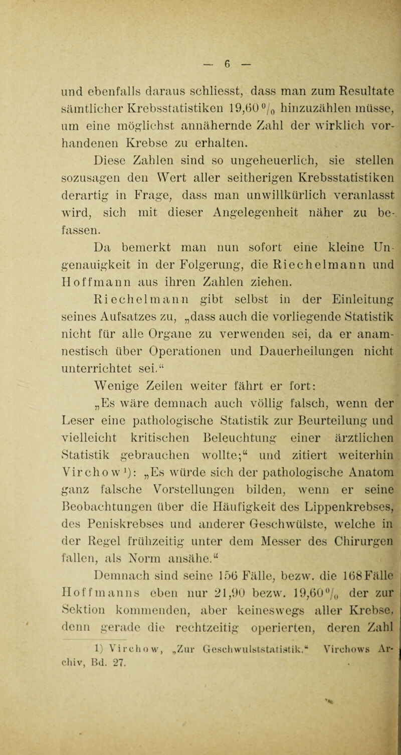 und ebenfalls daraus schliesst, dass man zum Resultate sämtlicher Krebsstatistiken 19,60 °/0 hinzuzählen müsse, um eine möglichst annähernde Zahl der wirklich vor¬ handenen Krebse zu erhalten. Diese Zahlen sind so ungeheuerlich, sie stellen sozusagen den Wert aller seitherigen Krebsstatistiken derartig in Frage, dass man unwillkürlich veranlasst wird, sich mit dieser Angelegenheit näher zu be¬ fassen. Da bemerkt man nun sofort eine kleine Un- genauigkeit in der Folgerung, die Riechelmann und Hoff mann aus ihren Zahlen ziehen. Riechelmann gibt selbst in der Einleitung seines Aufsatzes zu, „dass auch die vorliegende Statistik nicht für alle Organe zu verwenden sei, da er anam¬ nestisch über Operationen und Dauerheilungen nicht unterrichtet sei.“ Wenige Zeilen weiter fährt er fort: „Es wäre demnach auch völlig falsch, wenn der Leser eine pathologische Statistik zur Beurteilung und vielleicht kritischen Beleuchtung einer ärztlichen Statistik gebrauchen wollte-/4 und zitiert weiterhin Virchow1): „Es würde sich der pathologische Anatom ganz falsche Vorstellungen bilden, wenn er seine Beobachtungen über die Häufigkeit des Lippenkrebses, des Peniskrebses und anderer Geschwülste, welche in der Regel frühzeitig unter dem Messer des Chirurgen fallen, als Norm ansähe.44 Demnach sind seine 156 Fälle, bezw. die 168Fälle Hoff man ns eben nur 21,90 bezw. 19,60% der zur Sektion kommenden, aber keineswegs aller Krebse, denn gerade die rechtzeitig operierten, deren Zahl 1) Virchow, „Zur Geschwulststatiatik.“ Virchows Ar¬ chiv, Bd. 27. *«*