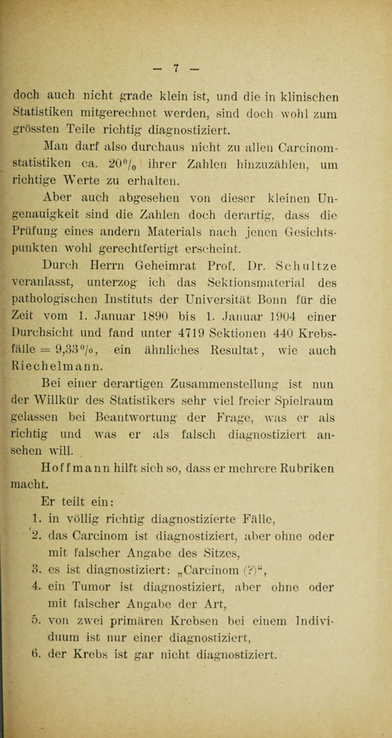 doch auch nicht grade klein ist, und die in klinischen Statistiken mitgerechnet werden, sind doch wohl zum grössten Teile richtig diagnostiziert. Man darf also durchaus nicht zu allen Carcinom- statistiken ca. 20°/0 ihrer Zahlen hinzuzählen, um richtige Werte zu erhalten. Aber auch abgesehen von dieser kleinen Un¬ genauigkeit sind die Zahlen doch derartig, dass die Prüfung eines andern Materials nach jenen Gesichts¬ punkten wohl gerechtfertigt erscheint. Durch Herrn Geheimrat Prof. Dr. Schnitze veranlasst, unterzog ich das Sektionsmaterial des pathologischen Instituts der Universität Bonn für die Zeit vom 1. Januar 1890 bis 1. Januar 1904 einer Durchsicht und fand unter 4719 Sektionen 440 Krebs¬ fälle = 9,33 °/o, ein ähnliches Resultat, wie auch Riechelm ann. Bei einer derartigen Zusammenstellung ist nun der Willkür des Statistikers sehr viel freier Spielraum gelassen bei Beantwortung der Frage, was er als richtig und was er als falsch diagnostiziert an- sehen will. Hoff mann hilft sich so, dass er mehrere Rubriken macht. Er teilt ein: 1. in völlig richtig diagnostizierte Fälle, 4 2. das Careinom ist diagnostiziert, aber ohne oder mit falscher Angabe des Sitzes, 3. es ist diagnostiziert: „Carcinom (?)u, 4. ein Tumor ist diagnostiziert, aber ohne oder mit falscher Angabe der Art, 5. von zwei primären Krebsen bei einem Indivi¬ duum ist nur einer diagnostiziert, 6. der Krebs ist gar nicht diagnostiziert.