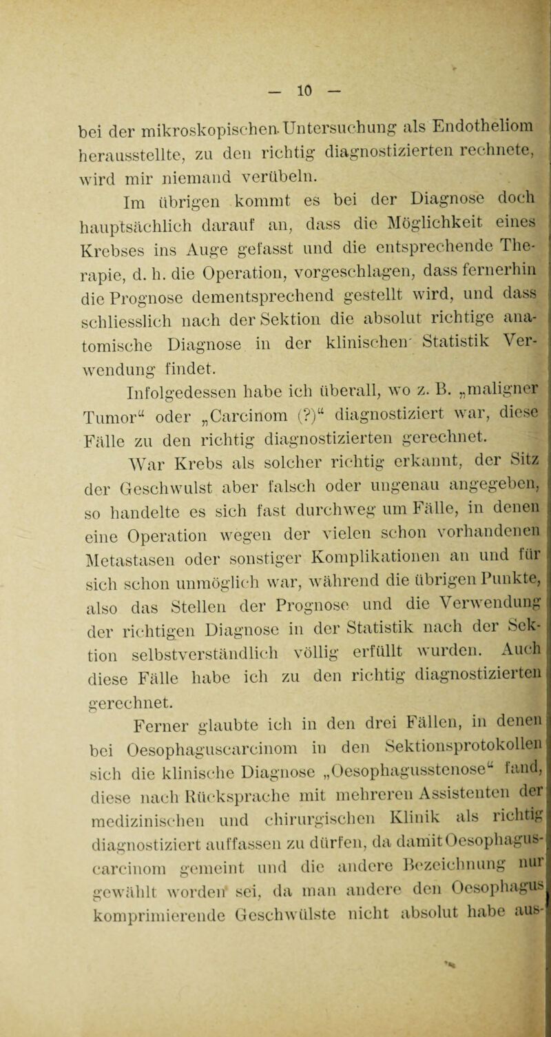 bei der mikroskopischen. Untersuchung als Endotheliom herausstellte, zu den richtig diagnostizierten rechnete, wird mir niemand verübeln. Im übrigen kommt es bei der Diagnose doch hauptsächlich darauf an, dass die Möglichkeit eines Krebses ins Auge gefasst und die entsprechende The¬ rapie, d. h. die Operation, vorgeschlagen, dass fernerhin die Prognose dementsprechend gestellt wird, und dass schliesslich nach der Sektion die absolut richtige ana¬ tomische Diagnose in der klinischen Statistik Ver¬ wendung findet. Infolgedessen habe ich überall, wo z. B. „maligner Tumor“ oder „Carcinom (?)“ diagnostiziert war, diese Fälle zu den richtig diagnostizierten gerechnet. War Krebs als solcher richtig erkannt, der Sitz der Geschwulst aber falsch oder ungenau angegeben, so handelte es sich fast durchweg um Fälle, in denen eine Operation wegen der vielen schon vorhandenen Metastasen oder sonstiger Komplikationen an und für sich schon unmöglich war, während die übrigen Punkte, also das Stellen der Prognose und die Verwendung der richtigen Diagnose in der Statistik nach dei Sek¬ tion selbstverständlich völlig erfüllt \\ ui den. Auch diese Fälle habe ich zu den richtig diagnostizierten gerechnet. Ferner glaubte ich in den drei Fällen, in denen bei Oesophaguscarcinom in den Sektionsprotokollen sich die klinische Diagnose „Oesophagusstenose“ fand, diese nach Rücksprache mit mehreren Assistenten der medizinischen und chirurgischen Klinik als richtig diagnostiziert auffassen zu dürfen, da damit Oesophagus¬ carcinom gemeint und die andere Bezeichnung nur gewählt worden sei, da man andere den Oesophagus komprimierende Geschwülste nicht absolut habe aus-