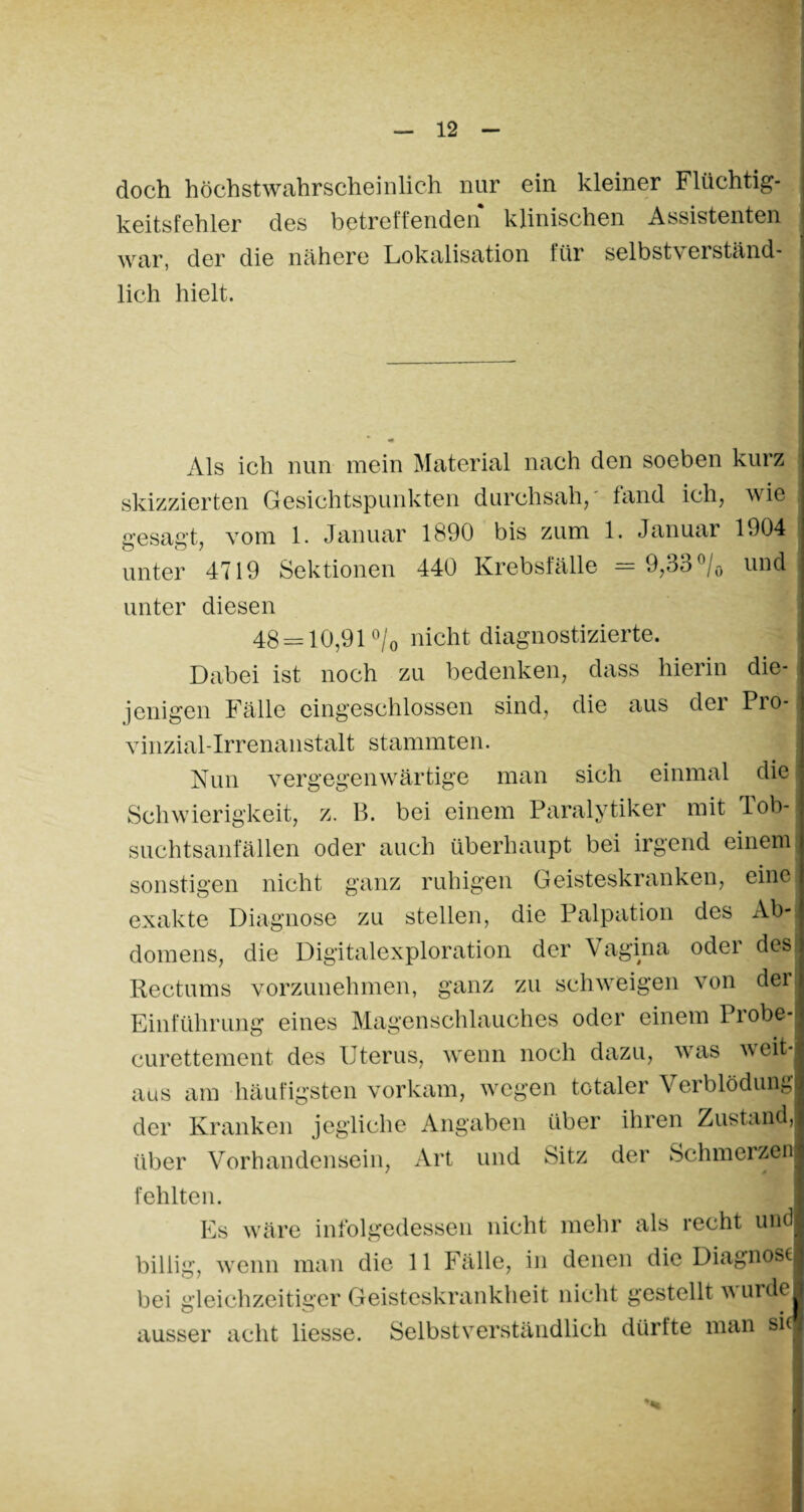 doch höchstwahrscheinlich nur ein kleiner Flüchtig¬ keitsfehler des betreffenden klinischen Assistenten war, der die nähere Lokalisation für selbstv erständ- lich hielt. Als ich nun mein Material nach den soeben kurz skizzierten Gesichtspunkten durchsah,' fand ich, wie gesagt, vom 1. Januar 1890 bis zum 1. Januar 1904 unter 4719 Sektionen 440 Krebsfälle = 9,33 °/ö und unter diesen 48 = 10,91 °/0 nicht diagnostizierte. Dabei ist noch zu bedenken, dass hierin die¬ jenigen Fälle eingeschlossen sind, die aus der Pro- vinzial-Irrenanstalt stammten. Nun vergegenwärtige man sich einmal die Schwierigkeit, z. B. bei einem Paralytiker mit Tob¬ suchtsanfällen oder auch überhaupt bei irgend einem sonstigen nicht ganz ruhigen Geisteskranken, eine exakte Diagnose zu stellen, die Palpation des zYb- domens, die Digitalexploration der Vagina oder des Rectums vorzunehmen, ganz zu schweigen von der| Einführung eines Magenschlauches oder einem Probe curettement des Uterus, wenn noch dazu, was weit¬ aus am häufigsten vorkam, wegen totaler Verblödung der Kranken jegliche Angaben über ihren Zustand, über Vorhandensein, Art und Sitz der Schmerzen fehlten. Es wäre infolgedessen nicht mehr als recht und billig, wenn man die 11 Fälle, in denen die Diagnose bei gleichzeitiger Geisteskrankheit nicht gestellt w urde ausser acht liesse. Selbstverständlich dürfte man sie