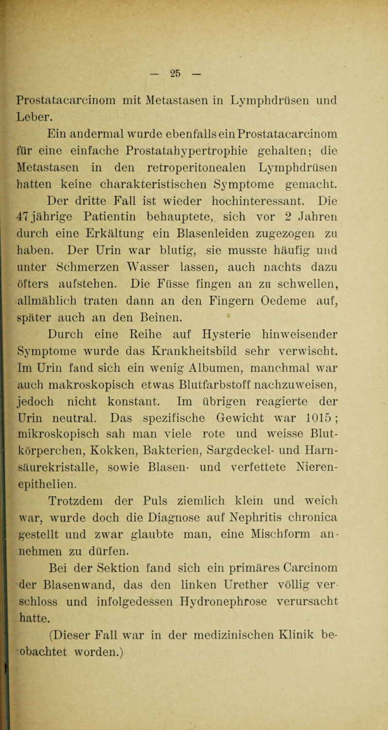 Prostatacarcinom mit Metastasen in Lymphdrüsen und Leber. Ein andermal wurde ebenfalls ein Prostatacarcinom für eine einfache Prostatahypertrophie gehalten; die Metastasen in den retroperitonealen Lymphdrüsen hatten keine charakteristischen Symptome gemacht. Der dritte Fall ist wieder hochinteressant. Die 47 jährige Patientin behauptete, sich vor 2 Jahren durch eine Erkältung ein Blasenleiden zugezogen zu haben. Der Urin war blutig, sie musste häufig und unter Schmerzen Wasser lassen, auch nachts dazu öfters aufstehen. Die Ftisse fingen an zu schwellen, allmählich traten dann an den Fingern Oedeme auf, später auch an den Beinen. Durch eine Reihe auf Hysterie hinweisender Symptome wurde das Krankheitsbild sehr verwischt. Im Urin fand sich ein wenig Albumen, manchmal war auch makroskopisch etwas Blutfarbstoff nachzuweisen, jedoch nicht konstant. Im übrigen reagierte der Urin neutral. Das spezifische Gewicht war 1015; mikroskopisch sah man viele rote und weisse Blut¬ körperchen, Kokken, Bakterien, Sargdeckel- und Harn¬ säurekristalle, sowie Blasen- und verfettete Nieren- epithelien. Trotzdem der Puls ziemlich klein und weich war, wurde doch die Diagnose auf Nephritis chronica gestellt und zwar glaubte man, eine Mischform an- nehmen zu dürfen. Bei der Sektion fand sich ein primäres Carcinom der Blasenwand, das den linken Urether völlig ver¬ schloss und infolgedessen IJydronephrose verursacht hatte. (Dieser Fall war in der medizinischen Klinik be¬ obachtet worden.)