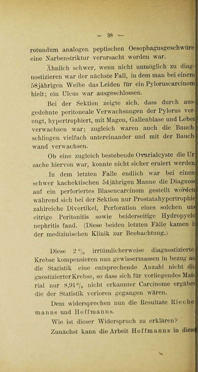 rotundum analogen peptischen OesophagusgescIn\ üre eine Narbenstriktur verursacht worden war. Ähnlich schwer, wenn nicht unmöglich zu diag¬ nostizieren war der nächste Fall, in dem man bei einem! 58jährigen Weibe das Leiden für ein Pyloruscarcinom hielt; ein Ulcus war ausgeschlossen. Bei der Sektion zeigte sich, dass durch aus¬ gedehnte peritoneale Verwachsungen der Pylorus ver¬ engt, hypertrophiert, mit Magen, Gallenblase und Leber verwachsen war; zugleich waren auch die Bauch¬ schlingen vielfach untereinander und mit der Bauch¬ wand verwachsen. Ob eine zugleich bestehende Orarialcyste die Ur Sache hiervon war, konnte nicht sicher eruiert werden In dem letzten Falle endlich war bei einen schwer kachektischen 54jährigen Manne die Diagnose auf ein perforiertes Blasencarcinom gestellt worden während sich bei der Sektion nur Prostatahypertrophie zahlreiche Divertikel, Perforation eines solchen un< eitrige Peritonitis sowie beiderseitige Hydropyelo nephritis fand. (Diese beiden letzten Fälle kamen i) der medizinischen Klinik zur Beobachtung.) Diese 2 °/0 irrtümlicherweise diagnostizierte Krebse kompensieren nun gewissermassen in bezug au; die Statistik eine entsprechende Anzahl nicht dir gnostizierter Krebse, so dass sich für vorliegendes Matt rial nur 8,91 °/0 nicht erkannter Carcinome ergäbei die der Statistik verloren gegangen wären. Dem widersprechen nun die Resultate Rieche man ns und Ho ff man ns. Wie ist dieser Widerspruch zu erklären? Zunächst kann die Arbeit Holfmanns in diese