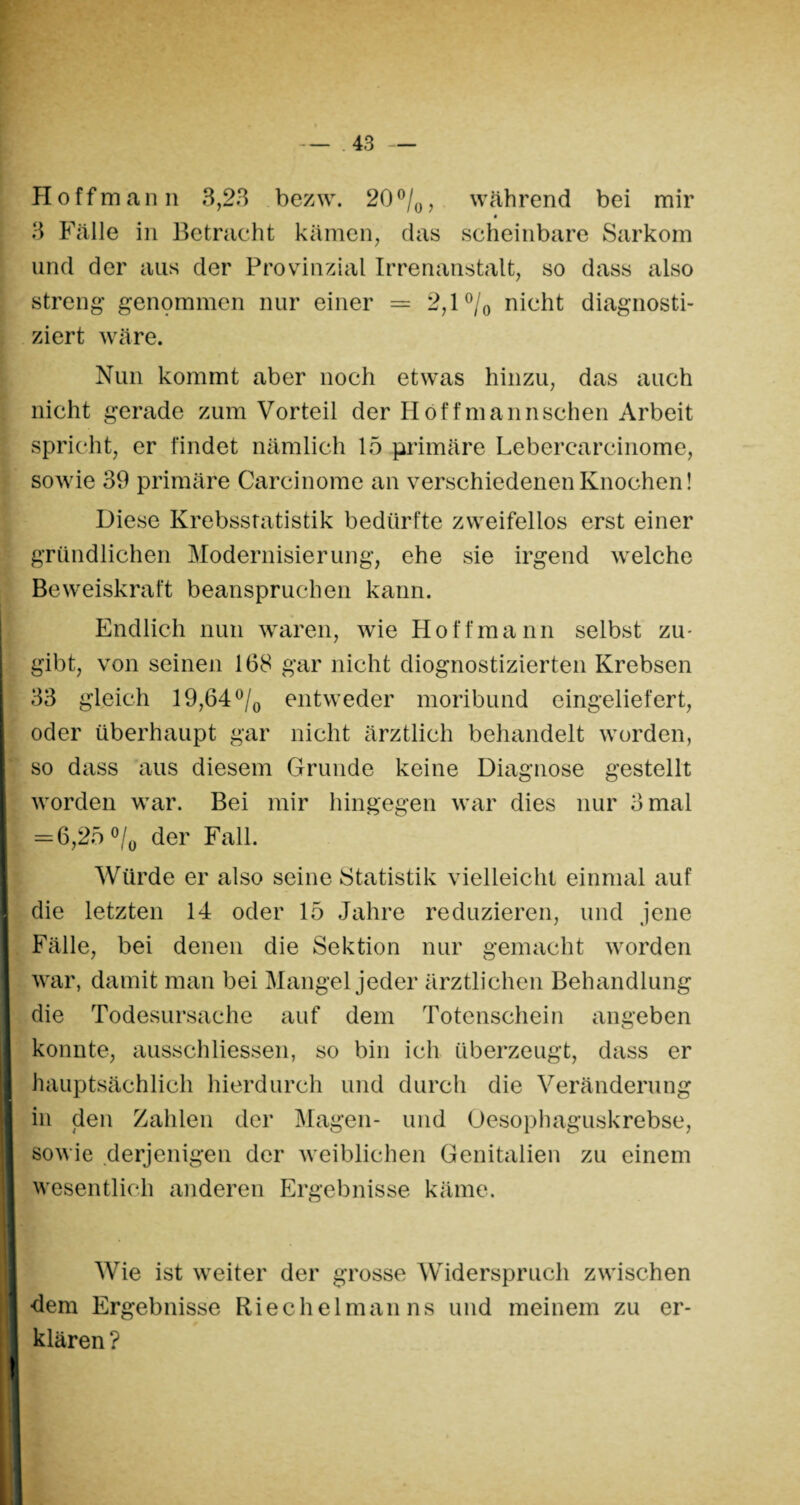 Hoffman n 3,23 bezw. 20°/0, während bei mir 3 Fälle in Betracht kämen, das scheinbare Sarkom und der aus der Provinzial Irrenanstalt, so dass also streng* genommen nur einer = 2,1 °/0 nicht diagnosti¬ ziert wäre. Nun kommt aber noch etwas hinzu, das auch nicht gerade zum Vorteil der Höffmannschen Arbeit spricht, er findet nämlich 15 primäre Leberearcinome, sowie 39 primäre Carcinome an verschiedenen Knochen! Diese Krebsstatistik bedürfte zweifellos erst einer gründlichen Modernisierung, ehe sie irgend welche Beweiskraft beanspruchen kann. Endlich nun waren, wie Ho ff mann selbst zu¬ gibt, von seinen 168 gar nicht diognostizierten Krebsen 33 gleich 19,64 °/0 entweder moribund eingeliefert, oder überhaupt gar nicht ärztlich behandelt worden, so dass aus diesem Grunde keine Diagnose gestellt worden war. Bei mir hingegen war dies nur 3 mal = 6,25 °/0 der Fall. Würde er also seine Statistik vielleicht einmal auf die letzten 14 oder 15 Jahre reduzieren, und jene Fälle, bei denen die Sektion nur gemacht worden war, damit man bei Mangel jeder ärztlichen Behandlung die Todesursache auf dem Totenschein angeben konnte, ausschliessen, so bin ich überzeugt, dass er hauptsächlich hierdurch und durch die Veränderung I in den Zahlen der Magen- und Oesophaguskrebse, sowie derjenigen der weiblichen Genitalien zu einem wesentlich anderen Ergebnisse käme. Wie ist weiter der grosse Widerspruch zwischen ■dem Ergebnisse Riechelmanns und meinem zu er- I klären? I 4