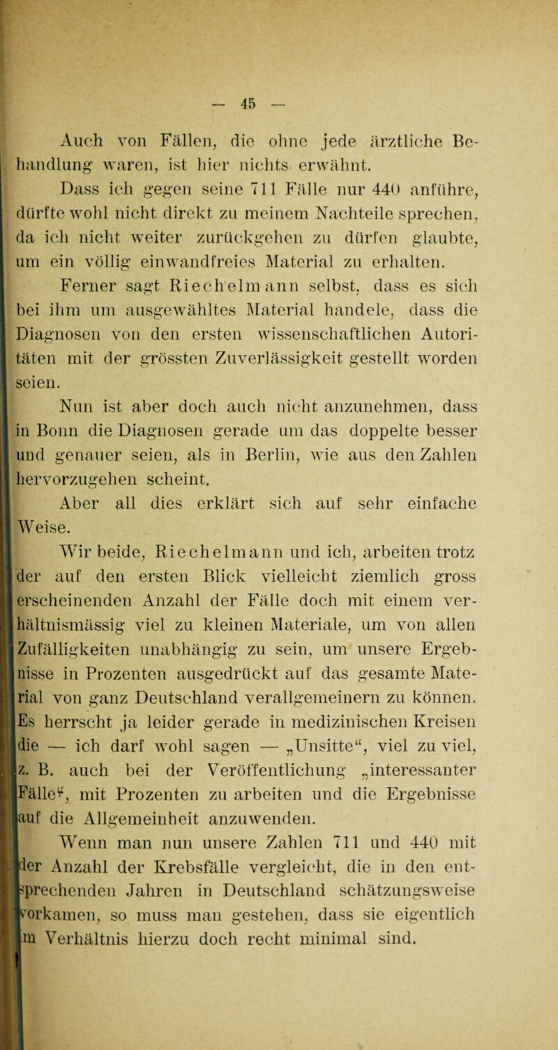 Auch von Fällen, die ohne jede ärztliche Be¬ handlung waren, ist hier nichts erwähnt. Dass ich gegen seine 711 Fälle nur 440 anführe, dürfte wohl nicht direkt zu meinem Nachteile sprechen, da ich nicht weiter zurückgehen zu dürfen glaubte, um ein völlig einwandfreies Material zu erhalten. Ferner sagt Riecheimann selbst, dass es sich bei ihm um ausgewähltes Material handele, dass die Diagnosen von den ersten wissenschaftlichen Autori¬ täten mit der grössten Zuverlässigkeit gestellt worden seien. Nun ist aber doch auch nicht anzunehmen, dass in Bonn die Diagnosen gerade um das doppelte besser und genauer seien, als in Berlin, wie aus den Zahlen hervorzugehen scheint. Aber all dies erklärt sich auf sehr einfache Weise. Wir beide, Riechelmann und ich, arbeiten trotz der auf den ersten Blick vielleicht ziemlich gross erscheinenden Anzahl der Fälle doch mit einem ver¬ hältnismässig viel zu kleinen Materiale, um von allen Zufälligkeiten unabhängig zu sein, um unsere Ergeb¬ nisse in Prozenten ausgedrückt auf das gesamte Mate¬ rial von ganz Deutschland verallgemeinern zu können. Es herrscht ja leider gerade in medizinischen Kreisen die — ich darf wohl sagen — „Unsitte“, viel zu viel, z. B. auch bei der Veröffentlichung „interessanter Fället, mit Prozenten zu arbeiten und die Ergebnisse auf die Allgemeinheit anzuwenden. Wenn man nun unsere Zahlen 711 und 440 mit der Anzahl der Krebsfälle vergleicht, die in den ent¬ sprechenden Jahren in Deutschland schätzungsweise porkamen, so muss man gestehen, dass sie eigentlich in Verhältnis hierzu doch recht minimal sind, t