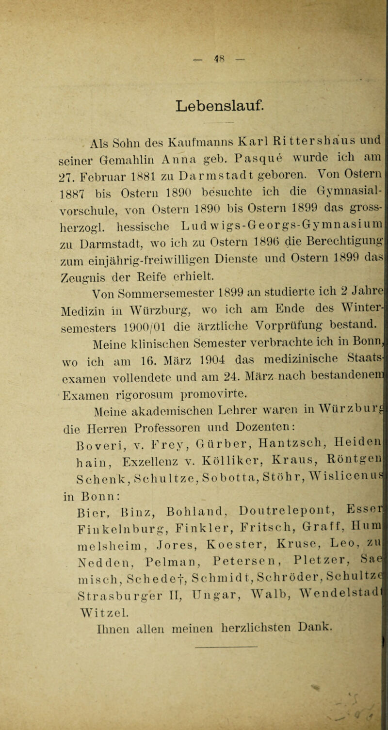 Lebenslauf. Als Sohn des Kaufmanns Karl Rittershaus und seiner Gemahlin Anna geh. Pasque wurde ich am 27. Februar 1881 zu Darmstadt geboren. Von Ostern 1887 bis Ostern 1890 besuchte ich die Gymnasial¬ vorschule, von Ostern 1890 bis Ostern 1899 das gross- herzogl. hessische Ludwigs-Georgs-Gymnasium zu Darmstadt, wo ich zu Ostern 1890 die Berechtigung zum einjährig-freiwilligen Dienste und Ostern 1899 das Zeugnis der Reife erhielt. Von Sommersemester 1899 an studierte ich 2 Jahre Medizin in Würzburg, wo ich am Ende des Winter¬ semesters 1900/01 die ärztliche Vorprüfung bestand. Meine klinischen Semester verbrachte ich in Bonn, wo ich am 16. März 1904 das medizinische Staats¬ examen vollendete und am 24. März nach bestandenem Examen rigorosum promovirte. Meine akademischen Lehrer waren in Würzburf die Herren Professoren und Dozenten: Boveri, v. Frey, Gürber, Hantzscli, Heiden hain, Exzellenz v. Kölliker, Kraus, Röntgen Sehenk, Schnitze, Sobo11a, Stöhr, V islicenus in Bonn: Bier, Binz, Bohland, Doutrelepont, Esser Finkelnburg, Finkler, Fritsch, Graff, Hum melsheim, Jores, Koester, Kruse, Leo, zu Nedden, Pelman, Petersen, Pletzer, Sae misch, Schedef, Schmidt, Schröder, Schultz* Strasburger II, Ungar, V alb, W endelstad Wit zel. Ihnen allen meinen herzlichsten Dank.