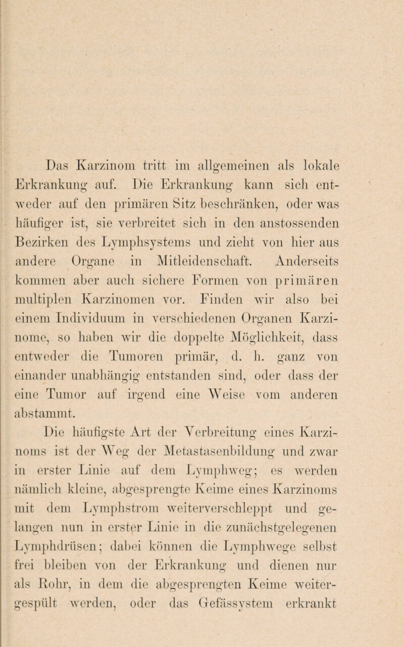 Erkrankung auf. Die Erkrankung* kann sich ent- o o weder auf den primären Bitz beschränken, oder was häufiger ist. sie verbreitet sich in den anstossenden Bezirken des Lymphsystems und zieht von hier aus andere Organe in Mitleidenschaft. Anderseits kommen aber auch sichere Formen von primären multiplen Karzinomen vor. Finden wir also bei einem Individuum in verschiedenen Organen Karzi- nome, so haben wir die doppelte Möglichkeit, dass entweder die Tumoren primär, d. h. ganz von einander unabhängig entstanden sind, oder dass der b b eine Tumor auf irgend eine Weise vom anderen abstammt. Die häufigste Art der Verbreitung eines Karzi¬ noms ist der Weg der Metastasenbildung und zwar in erster Linie auf dem Lymphweg; es werden nämlich kleine, abgesprengte Keime eines Karzinoms mit dem Lymphstrom weiter verschleppt und ge¬ langen nun in erster Linie in die zunächstgelegenen Lymphdriisen; dabei können die Lymphwege selbst frei bleiben von der Erkrankung und dienen nur als Rohr, in dem die abgesprengten Keime weiter¬ gespült werden, oder das Gefässystem erkrankt