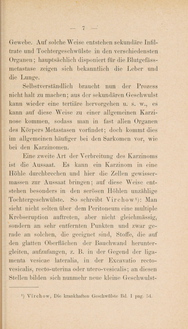 i Gewebe. Auf solche Weise entstehen sekundäre Infil¬ trate und Tochtergeschwülste in den verschiedensten Organen; hauptsächlich disponiert für die Blutgefäss¬ metastase zeigen sich bekanntlich die Leber und die Lunge. Selbstverständlich braucht nun der Prozess nicht halt zu machen; aus der sekundären Geschwulst kann wieder eine tertiäre hervorgehen u. s. w., es kann auf diese Weise zu einer allgemeinen Karzi¬ nose kommen, sodass man in fast allen Organen des Körpers Metastasen vorfindet; doch kommt dies im allgemeinen häufiger bei den Sarkomen vor, wie bei den Karzinomen. Eine zweite Art der Verbreitung des Karzinoms ist die Aussaat. Es kann ein Karzinom in eine Höhle durchbrechen und hier die Zellen gewisser- massen zur Aussaat bringen; auf diese Weise ent¬ stehen besonders in den serösen Höhlen unzählige Tochtergeschwülste. So schreibt Virchow1): Man sieht nicht selten über dem Peritoneum eine multiple Krebseruption auftreten, aber nicht gleichmässig, sondern an sehr entfernten Punkten und zwar ge- rade an solchen, die geeignet sind, Stoffe, die auf den glatten Oberflächen der Bauchwand herunter- gleiten, aufzufangen, z. B. in der Gegend der liga- 0 7 0 7 O O menta vesicae lateralia, in der Excavatio recto- vesicalis, recto-uterina oder utero-vesicalis; an diesen Stellen bilden sich nunmehr neue kleine Geschwulst- *) Virchow, Die krankhaften Geschwülste Bd. I pag. 54.