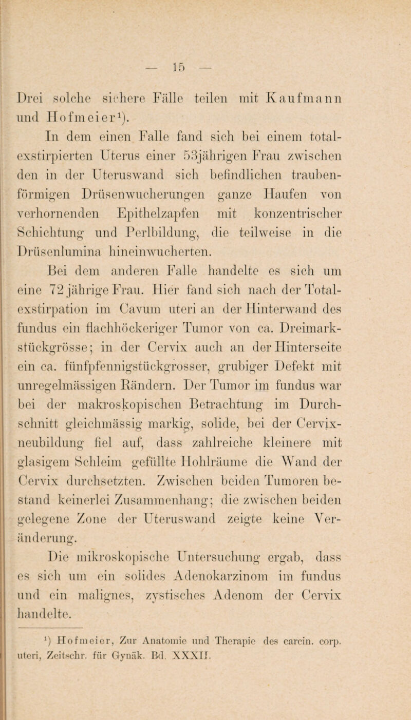 Drei solche sichere Fälle teilen mit Kaufmann und Hofmeier1). In dem einen Falle fand sich bei einem total- exstirpierten Uterus einer 53jährigen Frau zwischen den in der Uteruswand sich befindlichen trauben¬ förmigen Drüsenwucherungen ganze Haufen von o o o verhornenden Epithelzapfen mit konzentrischer Schichtung und Perlbildung, die teilweise in die Drüsenlumina hineinwucherten. Bei dem anderen Falle handelte es sich um eine 72 jährige Frau. Hier fand sich nach der Total¬ exstirpation im Cavum uteri an der Hinterwand des fundus ein flachhöckeriger Tumor von ca. Dreimark¬ stückgrösse; in der Cervix auch an der Hinterseite ein ca. fünfpfennigstückgrosser, grubiger Defekt mit unregelmässigen Rändern. Der Tumor im fundus war o o bei der makroskopischen Betrachtung im Durch¬ schnitt gleichmässig markig, solide, bei der Cervix¬ neubildung fiel auf, dass zahlreiche kleinere mit glasigem Schleim gefüllte Hohlräume die Wand der o u n Cervix durchsetzten. Zwischen beiden Tumoren be¬ stand keinerlei Zusammenhang; die zwischen beiden gelegene Zone der Uteruswand zeigte keine Ver¬ änderung. Die mikroskopische Untersuchung ergab, dass es sich um ein solides Adenokarzinom im fundus und ein malignes, zystisches Adenom der Cervix handelte. — *) Hofmeier, Zur Anatomie und Therapie des carcin. corp. uteri, Zcitschr. für Gynäk. Bd. XXXII.