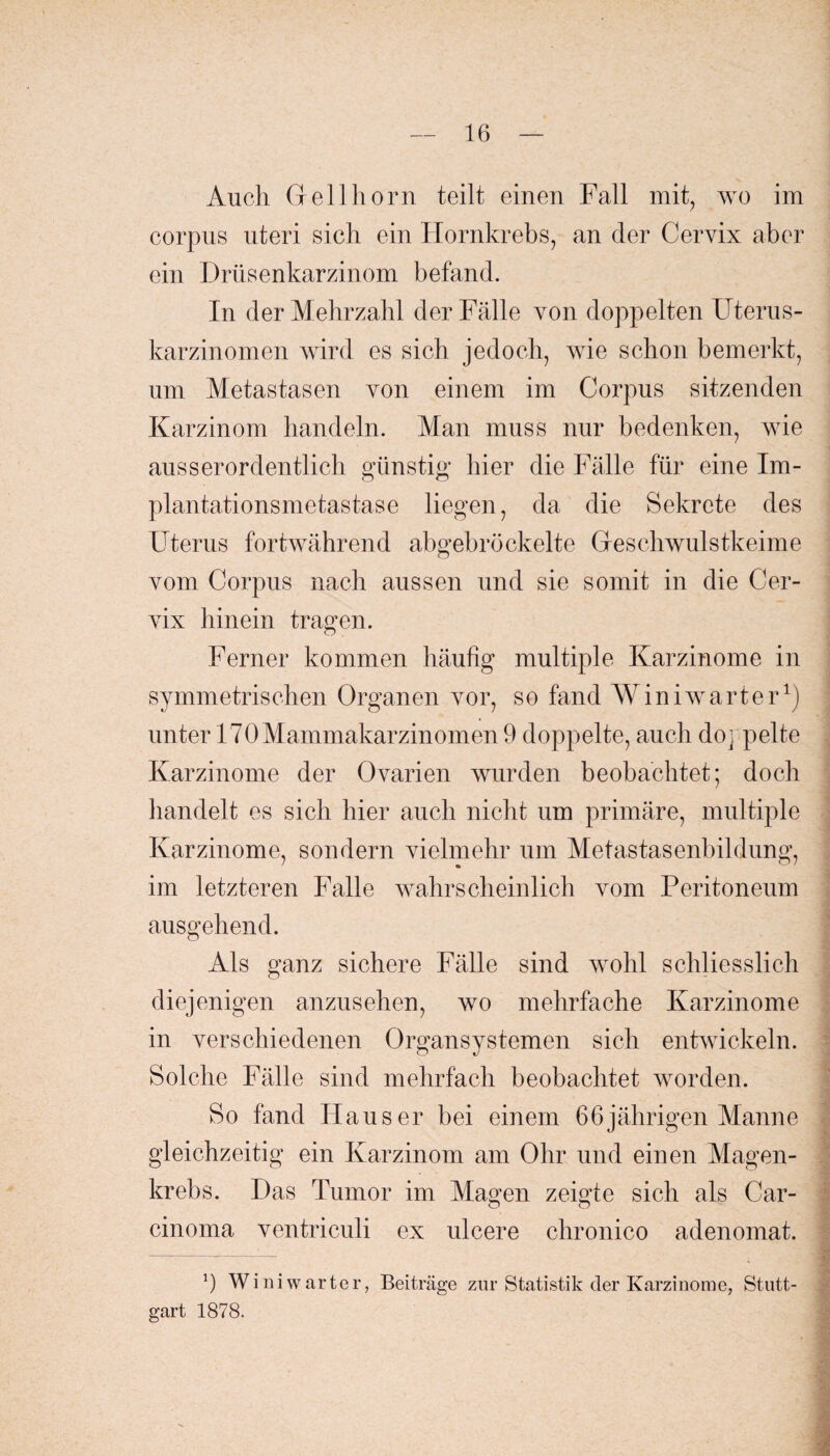 Auch Grellhorn teilt einen Fall mit, wo im corpus uteri sich ein Hornkrebs, an der Cervix aber ein Drüsenkarzinom befand. In der Mehrzahl der Fälle von doppelten Uterus¬ karzinomen wird es sich jedoch, wie schon bemerkt, um Metastasen von einem im Corpus sitzenden Karzinom handeln. Man muss nur bedenken, wie ausserordentlich günstig hier die Fälle für eine Im¬ plantationsmetastase liegen, da die Sekrete des Uterus fortwährend abgebröckelte Geschwulstkeime vom Corpus nach aussen und sie somit in die Cer¬ vix hinein tragen. Ferner kommen häufig multiple Karzinome in symmetrischen Organen vor, so fand Win iwarte rx) unter 170Mammakarzinomen 9 doppelte, auch doppelte Karzinome der Ovarien wurden beobachtet; doch handelt es sich hier auch nicht um primäre, multiple Karzinome, sondern vielmehr um Metastasenbildung, im letzteren Falle wahrscheinlich vom Peritoneum ausgehend. Als ganz sichere Fälle sind wohl schliesslich diejenigen anzusehen, wo mehrfache Karzinome in verschiedenen Organsystemen sich entwickeln. Solche Fälle sind mehrfach beobachtet worden. So fand Hauser bei einem 66jährigen Manne gleichzeitig ein Karzinom am Ohr und einen Magen¬ krebs. Das Tumor im Magen zeigte sich als Car- cinoma ventriculi ex ulcere chronico adenomat. 9 Wini warter, Beiträge zur Statistik der Karzinome, Stutt¬ gart 1878.