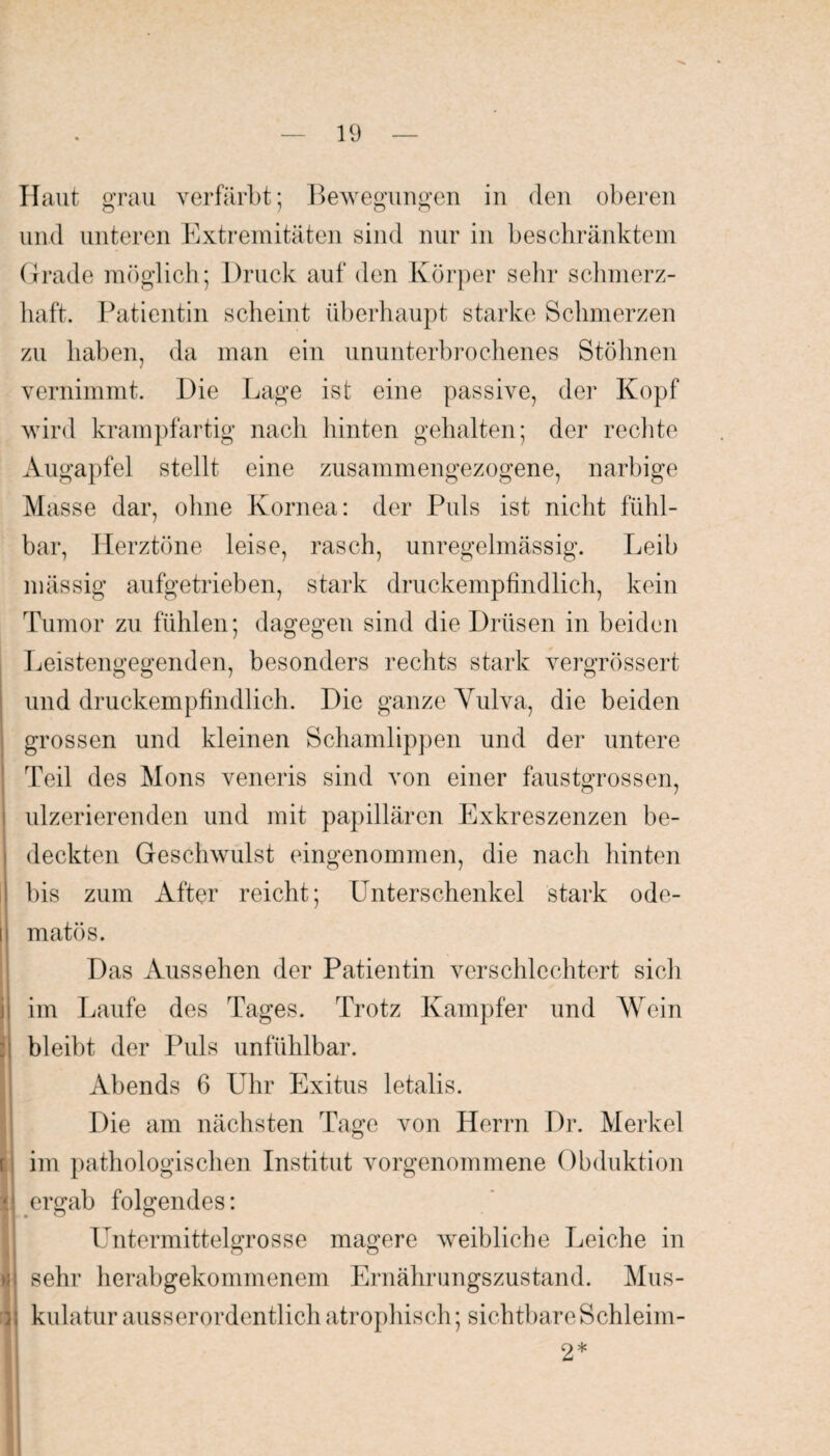 Haut grau verfärbt; Bewegungen in den oberen und unteren Extremitäten sind nur in beschränktem Grade möglich; Druck auf den Körper sehr schmerz¬ haft. Patientin scheint überhaupt starke Schmerzen zu haben, da man ein ununterbrochenes Stöhnen vernimmt. Die Lage ist eine passive, der Kopf wird krampfartig nach hinten gehalten; der rechte Augapfel stellt eine zusammengezogene, narbige Masse dar, ohne Kornea: der Puls ist nicht fühl¬ bar, Herztöne leise, rasch, unregelmässig. Leib mässig aufgetrieben, stark druckempfindlich, kein Tumor zu fühlen; dagegen sind die Drüsen in beiden Leistengegenden, besonders rechts stark vergrössert und druckempfindlich. Die ganze Yulva, die beiden grossen und kleinen Schamlippen und der untere Teil des Mons veneris sind von einer fausterrossen, ulzerierenden und mit papillären Exkreszenzen be¬ deckten Geschwulst eingenommen, die nach hinten bis zum After reicht; Unterschenkel stark ode- ii matös. Das Aussehen der Patientin verschlechtert sich ji im Laufe des Tages. Trotz Kampfer und Wein bleibt der Puls unfühlbar. Abends 6 Uhr Exitus letalis. Die am nächsten Tage von Herrn Dr. Merkel im pathologischen Institut vorgenommene Obduktion II ergab folgendes: Untermittelgrosse magere weibliche Leiche in ui sehr herabgekommenem Ernährungszustand. Mus- ;; kulatur ausserordentlich atrophisch; sichtbare Schleim- 2*