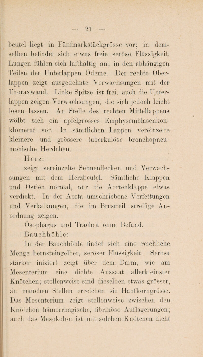 beutel liegt in Fünfmarkstückgrösse vor; in dem¬ selben befindet sich etwas freie seröse Flüssigkeit. Lungen fühlen sicli lufthaltig an; in den abhängigen Teilen der Unterlappen Ödeme. Der rechte Ober¬ lappen zeigt ausgedehnte Verwachsungen mit der Thoraxwand. Linke Spitze ist frei, auch die Unter¬ lappen zeigen Verwachsungen, die sich jedoch leicht lösen lassen. An Stelle des rechten Mittellappens wölbt sich ein apfelgrosses Emphysemblasenkon- klomerat vor. In sämtlichen Lappen vereinzelte kleinere und grössere tuberkulöse bronchopneu- monische Herdchen. Herz: zeigt vereinzelte Sehnenflecken und Verwach¬ sungen mit dem Herzbeutel. Sämtliche Klappen und Ostien normal, nur die Aortenklappe etwas verdickt. In der Aorta umschriebene Verfettungen und Verkalkungen, die im Brustteil streifige An¬ ordnung zeigen. Ösophagus und Trachea ohne Befund. Bauch höhle: In der Bauchhöhle findet sich eine reichliche Menge bernsteingelber, seröser Flüssigkeit. Serosa stärker iniziert zeigt über dem. Darm, wie am Mesenterium eine dichte Aussaat allerkleinster Knötchen; stellenweise sind dieselben etwas grösser, an manchen Stellen erreichen sie Hanfkorngrösse. Das Mesenterium zeigt stellenweise zwischen den Knötchen hämorrhagische, fibrinöse Auflagerungen; auch das Mesokolon ist mit solchen Knötchen dicht