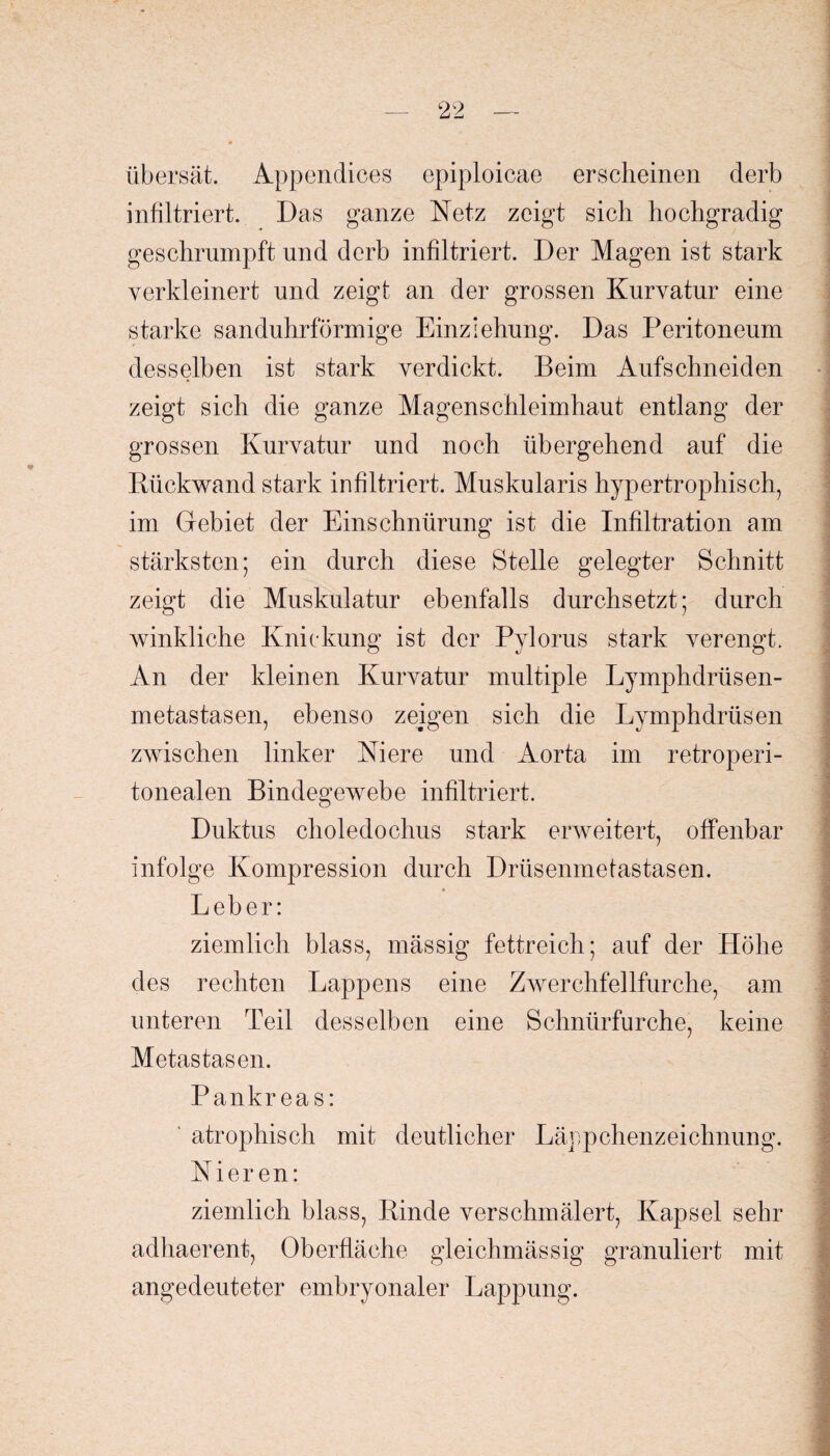 übersät. Appendices epiploicae erscheinen derb infiltriert. Das ganze Netz zeigt sich hochgradig geschrumpft und derb infiltriert. Der Magen ist stark verkleinert und zeigt an der grossen Kurvatur eine starke sanduhrförmige Einziehung. Das Peritoneum desselben ist stark verdickt. Beim Aufschneiden zeigt sich die ganze Magenschleimhaut entlang der grossen Kurvatur und noch übergehend auf die Rückwand stark infiltriert. Muskularis hypertrophisch, im Gebiet der Einschnürung ist die Infiltration am stärksten; ein durch diese Stelle gelegter Schnitt zeigt die Muskulatur ebenfalls durchsetzt; durch winkliche Knickung ist der Pylorus stark verengt. An der kleinen Kurvatur multiple Lymphdrüsen- metastasen, ebenso zeigen sich die Lymphdrüsen zwischen linker Niere und Aorta im retroperi- tonealen Bindegewebe infiltriert. Duktus choledochus stark erweitert, offenbar infolge Kompression durch Drüsenmetastasen. Leber: ziemlich blass, mässig fettreich; auf der Höhe des rechten Lappens eine Zwerchfellfurche, am unteren Teil desselben eine Schnürfurche, keine Metastasen. Pankreas: atrophisch mit deutlicher Läppchenzeichnung. Nieren: ziemlich blass, Rinde verschmälert, Kapsel sehr adhaerent, Oberfläche gleichmässig granuliert mit angedeuteter embryonaler Lappung.