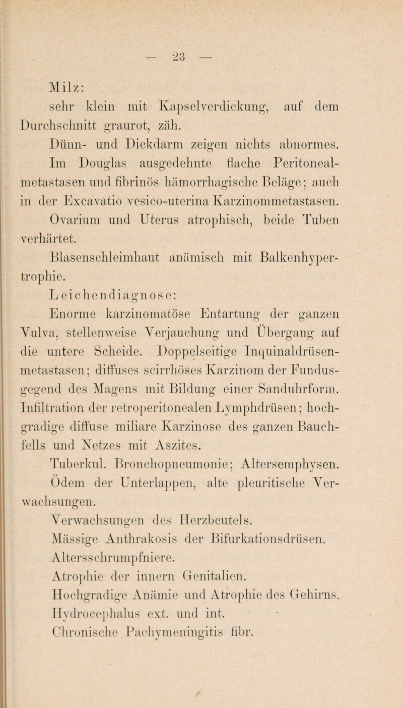 M i 1 z: sehr klein mit Kapsel verdickung, auf dem Durchschnitt graurot, zäh. Dünn- und Dickdarm zeigen nichts abnormes. Im Douglas ausgedehnte flache Peritoneal¬ metastasen und fibrinös hämorrhagische Beläge; auch in der Excavatio vesico-uterina Karzinommetastasen. Ovarium und Uterus atrophisch, beide Tuben verhärtet. Blasenschleimhaut anämisch mit Balkenhyper¬ trophie. Leichen d i a g n o s e: Enorme karzinomatöse Entartung der ganzen Vulva, stellenweise. Verjauchung und Übergang auf die untere Scheide. Doppelseitige Inquinaldriisen- metastasen; diffuses scirrhöses Karzinom der Fundus¬ gegend des Magens mit Bildung einer Sanduhrform. Infiltration der retroperitonealen Lymphdrüsen; hoch¬ gradige diffuse miliare Karzinose des ganzen Bauch¬ fells und Netzes mit Aszites. Tuberkul. Bronchopneumonie; Altersemphysen. Odem der Unterlappen, alte pleuritisehe Ver¬ wachsungen. Verwachsungen des Herzbeutels. o Mässige Anthrakosis der Bifurkationsdrüsen. Altersschrumpfniere. Atrophie der innern Genitalien. Hochgradige Anämie und Atrophie des Gehirns. Ilydrocephalus ext. und int. Chronische Pachymeningitis fibr.