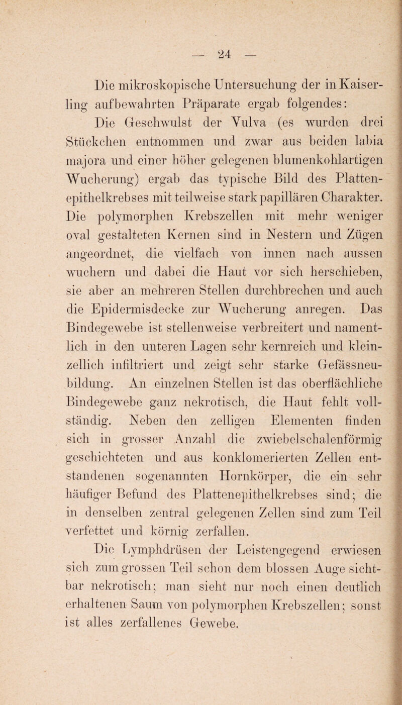 Die mikroskopische Untersuchung der inKaiser- ling auf bewahrten Präparate ergab folgendes: Die Geschwulst der Yulva (es wurden drei Stückchen entnommen und zwar aus beiden labia majora und einer höher gelegenen blumenkohlartigen Wucherung) ergab das typische Bild des Platten¬ epithelkrebses mit teilweise stark papillären Charakter. Die polymorphen Krebszellen mit mehr weniger oval gestalteten Kernen sind in Nestern und Zügen almeordnet, die vielfach von innen nach aussen wuchern und dabei die Haut vor sich herschieben, sie aber an mehreren Stellen durchbrechen und auch die Epidermisdecke zur Wucherung anregen. Das Bindegewebe ist stellenweise verbreitert und nament¬ lich in den unteren Lagen sehr kernreich und klein- zellich infiltriert und zeigt sehr starke Gefässneu- bildung. An einzelnen Stellen ist das oberflächliche Bindegewebe ganz nekrotisch, die Haut fehlt voll¬ ständig. Neben den zeitigen Elementen finden sich in grosser Anzahl die zwiebelschalenförmig geschichteten und aus konklomerierten Zellen ent¬ standenen sogenannten Hornkörper, die ein sehr häufiger Befund des Plattenepithelkrebses sind; die in denselben zentral gelegenen Zellen sind zum Teil verfettet und körnig zerfallen. Die Lymphdrüsen der Leistengegend erwiesen sich zum grossen Teil schon dem blossen Auge sicht¬ bar nekrotisch; man sieht nur noch einen deutlich erhaltenen Saum von polymorphen Krebszellen; sonst ist alles zerfallenes Gewebe. >