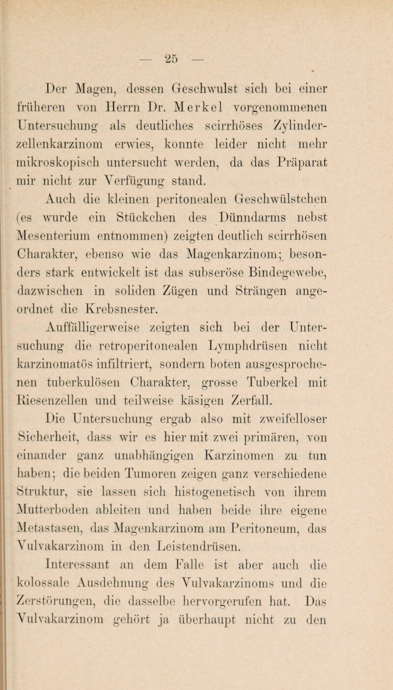 Der Magen, dessen Geschwulst sich bei einer früheren von Herrn Dr. Merkel vorgenommenen Untersuchung als deutliches scirrhöses Zylinder¬ zellenkarzinom erwies, konnte leider nicht mehr mikroskopisch untersucht werden, da das Präparat mir nicht zur Verfügung stand. Auch die kleinen peritonealen Geschwülstchen (es wurde ein Stückchen des Dünndarms nebst Mesenterium entnommen) zeigten deutlich scirrhösen Charakter, ebenso wie das Magenkarzinom; beson¬ ders stark entwickelt ist das subseröse Bindegewebe, dazwischen in soliden Zügen und Strängen ange¬ ordnet die Krebsnester. Auffälligerweise zeigten sich bei der Unter¬ suchung die retroperitonealen Lymphdrüsen nicht karzinomatös infiltriert, sondern boten ausgesproche¬ nen tuberkulösen Charakter, grosse Tuberkel mit Riesenzellen und teilweise käsigen Zerfall. Die Untersuchung ergab also mit zweifelloser Sicherheit, dass wir es hier mit zwei primären, von einander ganz unabhängigen Karzinomen zu tun haben; die beiden Tumoren zeigen ganz verschiedene Struktur, sie lassen sich histogenetisch von ihrem Mutterboden ableiten und haben beide ihre eigene Metastasen, das Magenkarzinom am Peritoneum, das Vulvakarzinom in den Leistendrüsen. Interessant an dem Falle ist aber auch die kolossale Ausdehnung des Vulvakarzinoms und die Zerstörungen, die dasselbe hervorgerufen hat. Das Vulvakarzinom gehört ja überhaupt nicht zu den