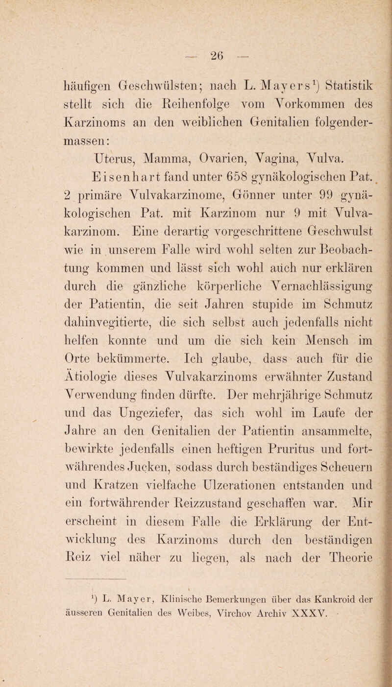 häufigen Geschwülsten; nach L. Mayers1) Statistik stellt sich die Reihenfolge vom Vorkommen des Karzinoms an den weiblichen Genitalien folgender- massen: Uterus, Mamma, Ovarien, Vagina, Vulva. Eisenhart fand unter 658 gynäkologischen Pat. 2 primäre Vulvakarzinome, Gönner unter 99 gynä¬ kologischen Pat. mit Karzinom nur 9 mit Vulva¬ karzinom. Eine derartig vorgeschrittene Geschwulst wie in unserem Falle wird wohl selten zur Beobach¬ tung kommen und lässt sich wohl aüch nur erklären durch die gänzliche körperliche Vernachlässigung der Patientin, die seit Jahren stupide im Schmutz dahinvegitierte, die sich selbst auch jedenfalls nicht helfen konnte und um die sich kein Mensch im Orte bekümmerte. Ich glaube, dass auch für die Ätiologie dieses Vulvakarzinoms erwähnter Zustand Verwendung finden dürfte. Der mehrjährige Schmutz und das Ungeziefer, das sich wohl im Laufe der Jahre an den Genitalien der Patientin ansammelte, bewirkte jedenfalls einen heftigen Pruritus und fort¬ währendes Jucken, sodass durch beständiges Scheuern und Kratzen vielfache Ulzerationen entstanden und ein fortwährender Reizzustand geschaffen war. Mir erscheint in diesem Falle die Erklärung der Ent¬ wicklung des Karzinoms durch den beständigen Reiz viel näher zu liegen, als nach der Theorie 9 L. Mayer, Klinische Bemerkungen über das Kankroid der äusseren Genitalien des Weibes, Virchov Archiv XXXV. i