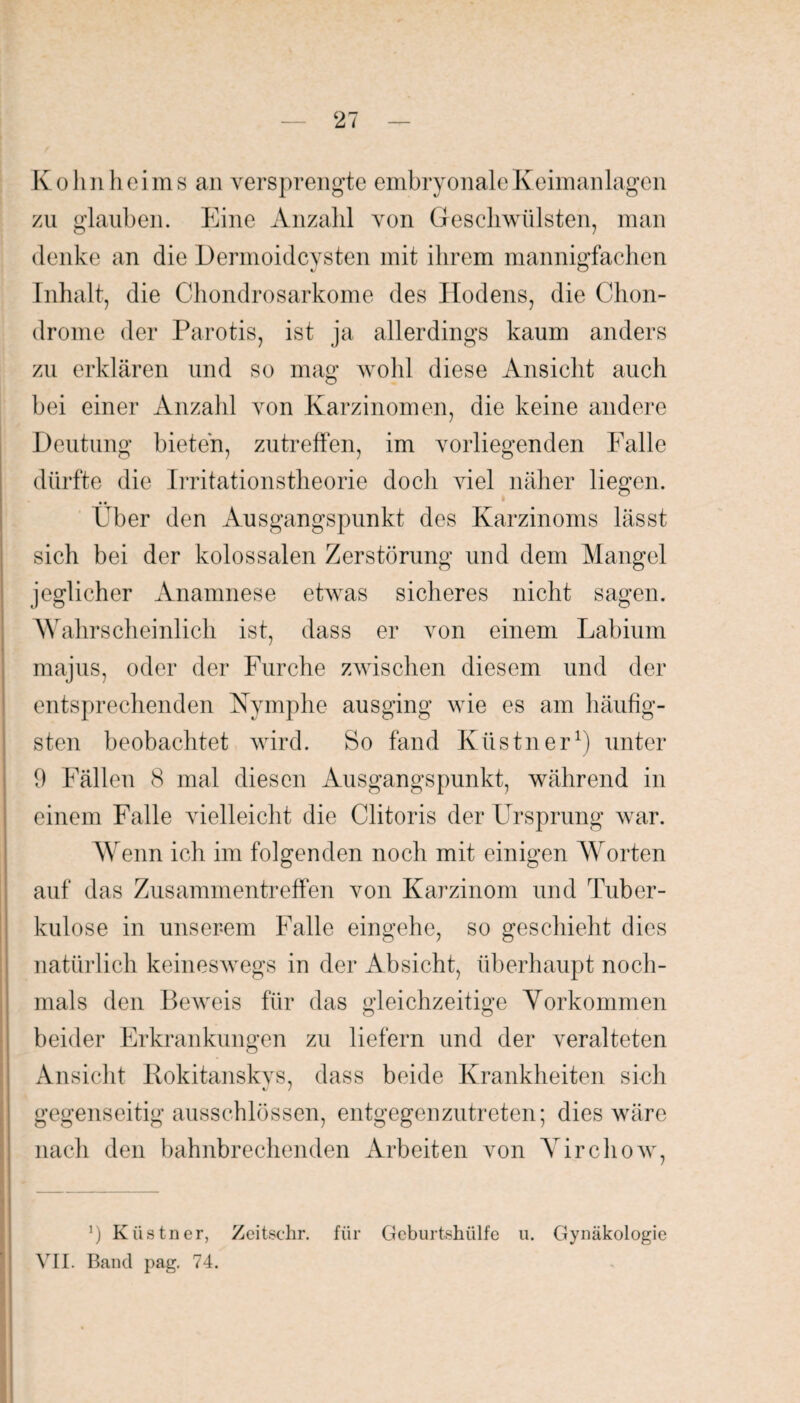 Kolm heims an versprengte embryonale Keimanlagen zu glauben. Eine Anzahl von Geschwülsten, man denke an die Dermoidcysten mit ihrem mannigfachen Inhalt, die Chondrosarkome des Hodens, die Chon¬ drome der Parotis, ist ja allerdings kaum anders zu erklären und so mag wohl diese Ansicht auch bei einer Anzahl von Karzinomen, die keine andere Deutung bieten, zutreffen, im vorliegenden Falle dürfte die Irritationstheorie doch viel näher liegen. Eber den Ausgangspunkt des Karzinoms lässt sich bei der kolossalen Zerstörung und dem Mangel jeglicher Anamnese etwas sicheres nicht sagen. Wahrscheinlich ist, dass er von einem Labium majus, oder der Furche zwischen diesem und der entsprechenden Nymphe ausging wie es am häufig¬ sten beobachtet wird. So fand Küstner1) unter 9 Fällen 8 mal diesen Ausgangspunkt, während in einem Falle vielleicht die Clitoris der Ursprung war. Wenn ich im folgenden noch mit einigen Worten auf das Zusammentreffen von Karzinom und Tuber¬ kulose in unserem Falle eingehe, so geschieht dies natürlich keineswegs in der Absicht, überhaupt noch¬ mals den Beweis für das gleichzeitige Vorkommen beider Erkrankungen zu liefern und der veralteten Ansicht Rokitanskys, dass beide Krankheiten sich gegenseitig ausschlössen, entgegenzutreten; dies wäre nach den bahnbrechenden Arbeiten von Yirchow, ’) Küstner, Zeitschr. für Geburtshülfe u. Gynäkologie VII. Band pag. 74.