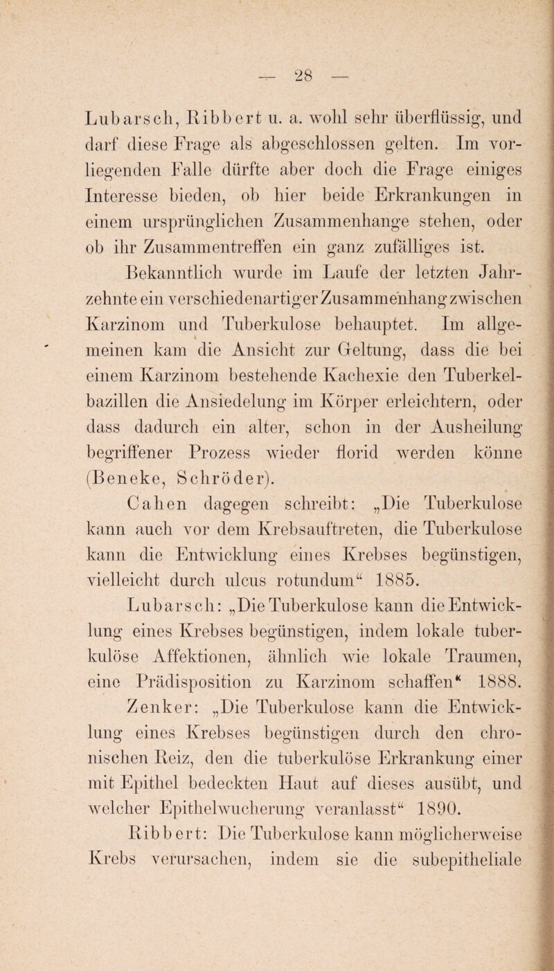 Lübarscli, Ribbert u. a. wohl sehr überflüssig, und darf diese Frage als abgeschlossen gelten. Im vor¬ liegenden Falle dürfte aber doch die Frage einiges Interesse bieden, ob hier beide Erkrankungen in einem ursprünglichen Zusammenhänge stehen, oder ob ihr Zusammentreffen ein ganz zufälliges ist. Bekanntlich wurde im Laufe der letzten Jahr¬ zehnte ein verschiedenartiger Zusammenhang zwischen Karzinom und Tuberkulose behauptet. Im allge¬ meinen kam die Ansicht zur Geltung, dass die bei einem Karzinom bestehende Kachexie den Tuberkel¬ bazillen die Ansiedelung im Körper erleichtern, oder dass dadurch ein alter, schon in der Ausheilung begriffener Prozess wieder florid werden könne (Beneke, Schröder). Calien dagegen schreibt: „Die Tuberkulose kann auch vor dem Ivrebsauftreten, die Tuberkulose kann die Entwicklung eines Krebses begünstigen, vielleicht durch ulcus rotundum“ 1885. Lübars ch: „Die Tuberkulose kann die Entwick¬ lung eines Krebses begünstigen, indem lokale tuber¬ kulöse Affektionen, ähnlich wie lokale Traumen, eine Prädisposition zu Karzinom schaffen“ 1888. Zenker: „Die Tuberkulose kann die Entwick¬ lung eines Krebses begünstigen durch den chro¬ nischen Beiz, den die tuberkulöse Erkrankung einer mit Epithel bedeckten Haut auf dieses ausübt, und welcher Epithelwucherung veranlasst“ 1890. Ribbert: Die Tuberkulose kann möglicherweise Krebs verursachen, indem sie die subepitheliale