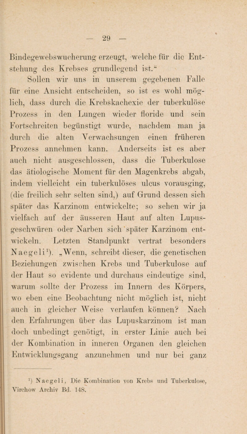 Bindegewebswucherung erzeugt, welche für die Ent¬ stehung des Krebses grundlegend ist.u Sollen wir uns in unserem gegebenen Falle für eine Ansicht entscheiden, so ist es wohl mög¬ lich, dass durch die Krebskachexie der tuberkulöse Prozess in den Lunten wieder floride und sein Fortschreiten begünstigt wurde, nachdem man ja durch die alten Yerwachsungen einen früheren Prozess annehmen kann. Anderseits ist es aber auch nicht ausgeschlossen, dass die Tuberkulose das ätiologische Moment für den Magenkrebs abgab, indem vielleicht ein tuberkulöses ulcus vorausging, (die freilich sehr selten sind,) auf Grund dessen sich später das Karzinom entwickelte; so sehen wir ja vielfach auf der äusseren Haut auf alten Lupus¬ geschwüren oder Karben sich später Karzinom ent¬ wickeln. Letzten Standpunkt vertrat besonders Naegeli1). „Wenn, schreibt dieser, die genetischen Beziehungen zwischen Krebs und Tuberkulose auf der Haut so evidente und durchaus eindeutige sind, o 7 warum sollte der Prozess im Innern des Körpers, wo eben eine Beobachtung nicht möglich ist, nicht auch in gleicher Weise verlaufen können? Nach den Erfahrungen über das Lupuskarzinom ist man doch unbedingt genötigt, in erster Linie auch bei der Kombination in inneren Organen den gleichen Entwicklungsgang anzunehmen und nur bei ganz 9 Nacgeli, Die Kombination von Krebs und Tuberkulose, Virchow Archiv Bd. 148.