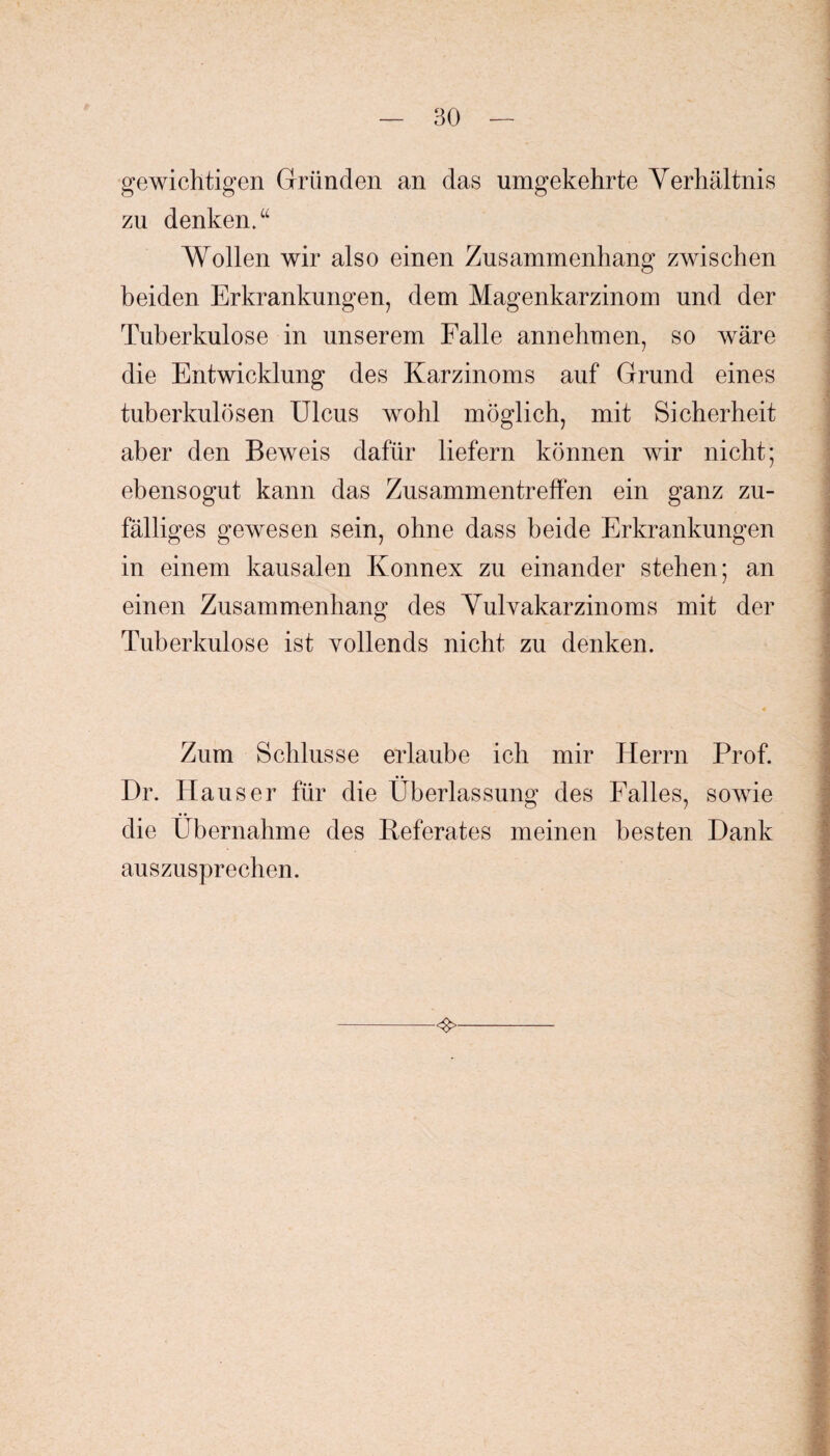 gewichtigen Gründen an das umgekehrte Verhältnis zu denken.“ Wollen wir also einen Zusammenhang zwischen beiden Erkrankungen, dem Magenkarzinom und der Tuberkulose in unserem Falle annehmen, so wäre die Entwicklung des Karzinoms auf Grund eines tuberkulösen Ulcus wohl möglich, mit Sicherheit aber den Beweis dafür liefern können wir nicht; ebensogut kann das Zusammentreffen ein ganz zu¬ fälliges gewesen sein, ohne dass beide Erkrankungen in einem kausalen Konnex zu einander stehen; an einen Zusammenhang des Vulvakarzinoms mit der Tuberkulose ist vollends nicht zu denken. 4 Zum Schlüsse erlaube ich mir Herrn Prof. Dr. Hauser für die Überlassung des Falles, sowie die Übernahme des Keferates meinen besten Hank auszusprechen.