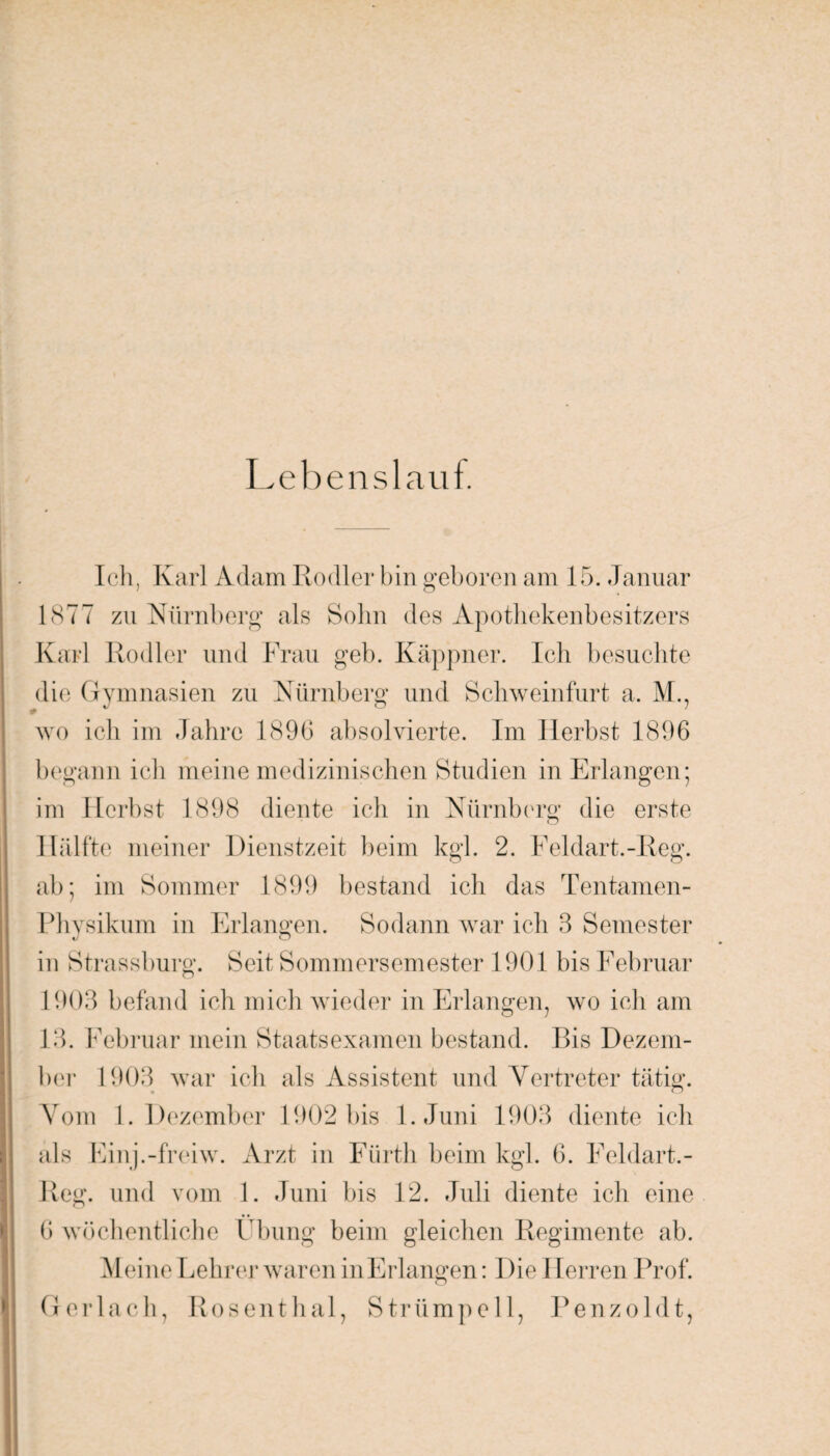 Lebenslauf. Ich, Karl Adam Rodler bin geboren am 15. Januar 1877 zu Nürnberg als Sohn des Apothekenbesitzers Karl Rodler und Frau geb. Käppner. Ich besuchte die Gymnasien zu Nürnberg und Schweinfurt a. M., wo ich im Jahre 1896 absolvierte. Im Herbst 1896 begann ich meine medizinischen Studien in Erlangen; im Herbst 1898 diente ich in Nürnberg die erste Hälfte meiner Dienstzeit beim kg 1. 2. Feldart.-Reg. ab; im Sommer 1899 bestand ich das Tentamen- Phvsikum in Erlangen. Sodann war ich 3 Semester in Strassburg. Seit Sommersemester 1901 bis Februar 1903 befand ich mich wieder in Erlangen, wo ich am 13. Februar mein Staatsexamen bestand. Bis Dezem¬ ber 1903 war ich als Assistent und Vertreter tätig. Vom 1. Dezember 1902 bis l.Juni 1903 diente ich als Einj.-freiw. Arzt in Fürth beim kgl. 6. Feldart.- Reg. und vom 1. Juni bis 12. Juli diente ich eine 6 wöchentliche Übung beim gleichen Regimente ab. Meine Lehrer waren inErlangen: Die I Ferren Prof. Ger lach, Rosenthal, Strümpell, Penzoldt,