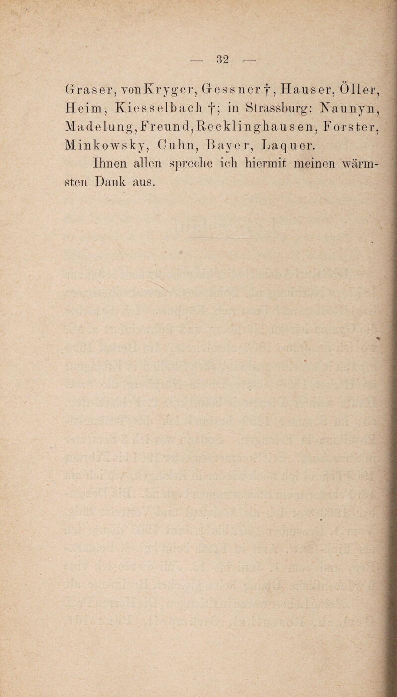 Graser, vonKryger, Gessner f, Hauser, Öller, Heim, Kiesselbach f; in Strassburg: Naunyn, Madelung, Freund, Rec kling hausen, Förster, Minkowsky, Cuhn, Bayer, Laquer. Ihnen allen spreche ich hiermit meinen wärm¬ sten Dank aus. *