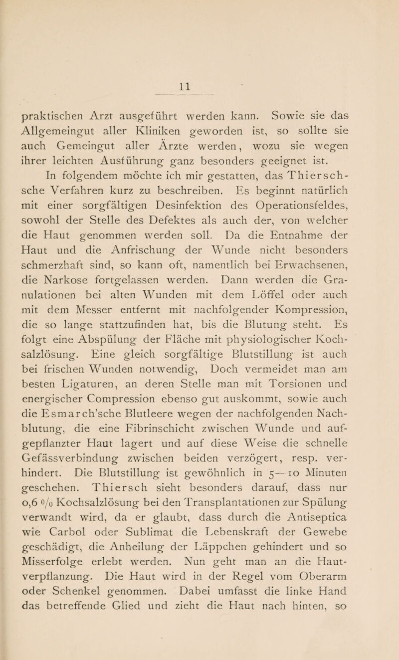 praktischen Arzt ausgeführt werden kann. Sowie sie das Allgemeingut aller Kliniken geworden ist, so sollte sie auch Gemeingut aller Arzte werden, wozu sie wegen ihrer leichten Ausführung ganz besonders geeignet ist. In folgendem möchte ich mir gestatten, das Thiersch- sche Verfahren kurz zu beschreiben. Es beginnt natürlich mit einer sorgfältigen Desinfektion des Operationsfeldes, sowohl der Stelle des Defektes als auch der, von welcher die Haut genommen werden soll. Da die Entnahme der Haut und die Anfrischung der Wunde nicht besonders schmerzhaft sind, so kann oft, namentlich bei Erwachsenen, die Narkose fortgelassen werden. Dann werden die Gra¬ nulationen bei alten Wunden mit dem Löffel oder auch mit dem Messer entfernt mit nachfolgender Kompression, die so lange stattzufinden hat, bis die Blutung steht. Es folgt eine Abspülung der Fläche mit physiologischer Koch¬ salzlösung. Eine gleich sorgfältige Blutstillung ist auch bei frischen Wunden notwendig, Doch vermeidet man am besten Ligaturen, an deren Stelle man mit Torsionen und energischer Compression ebenso gut auskommt, sowie auch die Esmarch’sche Blutleere wegen der nachfolgenden Nach¬ blutung, die eine Fibrinschicht zwischen Wunde und auf¬ gepflanzter Haut lagert und auf diese Weise die schnelle Gefässverbindung zwischen beiden verzögert, resp. ver¬ hindert. Die Blutstillung ist gewöhnlich in 5— 10 Minuten geschehen. Thier sch sieht besonders darauf, dass nur 0,6 0/0 Kochsalzlösung bei den Transplantationen zur Spülung verwandt wird, da er glaubt, dass durch die Antiseptica wie Carbol oder Sublimat die Lebenskraft der Gewebe geschädigt, die Anheilung der Läppchen gehindert und so Misserfolge erlebt werden. Nun geht man an die Haut¬ verpflanzung. Die Haut wird in der Regel vom Oberarm oder Schenkel genommen. Dabei umfasst die linke Hand das betreffende Glied und zieht die Haut nach hinten, so