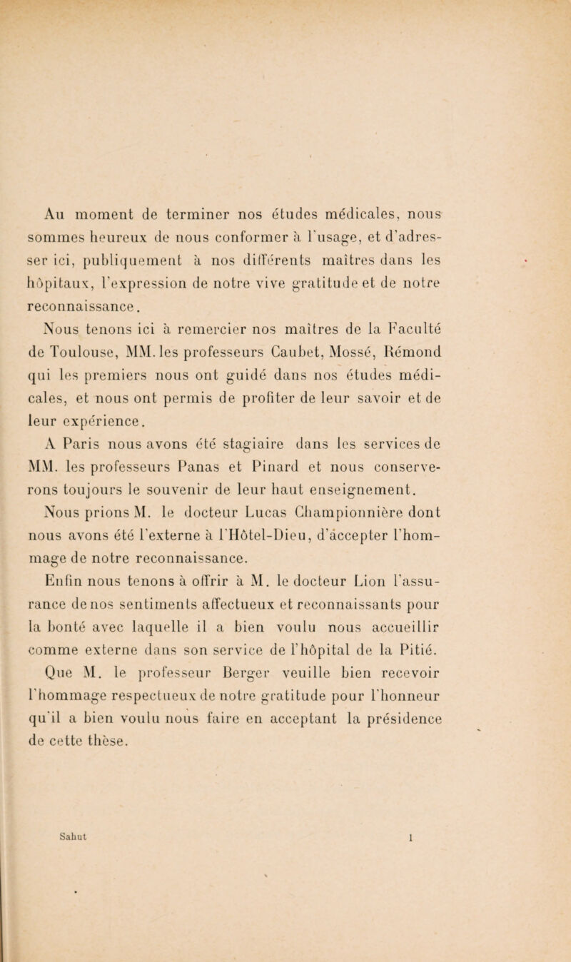 Au moment de terminer nos études médicales, nous sommes heureux de nous conformer à l'usage, et d’adres¬ ser ici, publiquement a nos différents maîtres dans les hôpitaux, l’expression de notre vive gratitude et de notre reconnaissance. Nous tenons ici à remercier nos maîtres de la Faculté de Toulouse, MM. les professeurs Caubet, Mossé, Rémond qui les premiers nous ont guidé dans nos études médi¬ cales, et nous ont permis de profiter de leur savoir et de leur expérience. A Paris nous avons été stagiaire dans les services de MM. les professeurs Panas et Pinard et nous conserve¬ rons toujours le souvenir de leur haut enseignement. Nous prions M. le docteur Lucas Championnière dont nous avons été l'externe à l'Hôtel-Dieu, d'accepter l'hom¬ mage de notre reconnaissance. Enfin nous tenons à offrir à M. le docteur Lion l'assu¬ rance de nos sentiments affectueux et reconnaissants pour la bonté avec laquelle il a bien voulu nous accueillir comme externe dans son service de F hôpital de la Pitié. Que M. le professeur Berger veuille bien recevoir l'hommage respectueux de notre gratitude pour l'honneur qu'il a bien voulu nous faire en acceptant la présidence de cette thèse.