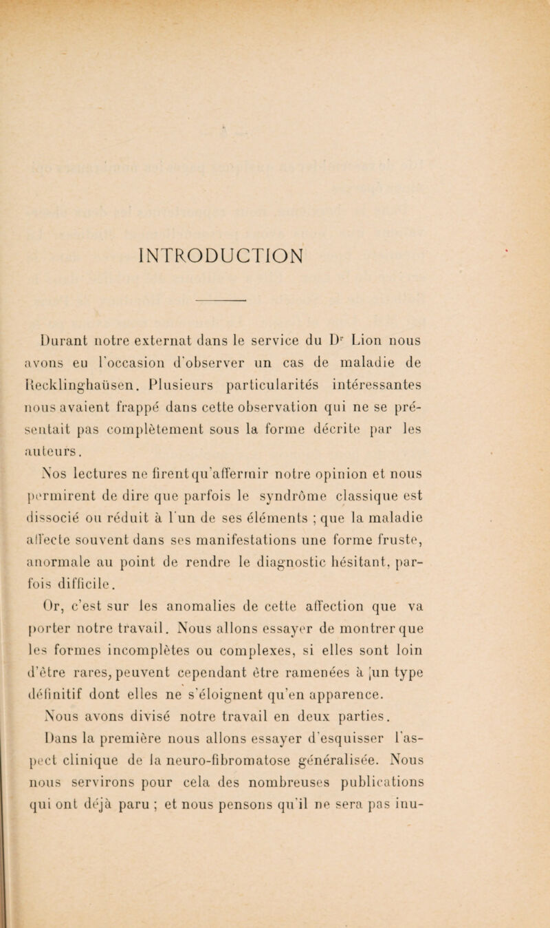 INTRODUCTION Durant notre externat dans le service du Ür Lion nous avons eu l'occasion d'observer un cas de maladie de Recklinghaüsen. Plusieurs particularités intéressantes nous avaient frappé dans cette observation qui ne se pré¬ sentait pas complètement sous la forme décrite par les auteurs. Nos lectures ne firent qu’affermir notre opinion et nous permirent de dire que parfois le syndrome classique est dissocié ou réduit à Lun de ses éléments ; que la maladie affecte souvent dans ses manifestations une forme fruste, anormale au point de rendre le diagnostic hésitant, par¬ fois difficile. Or, c’est sur les anomalies de cette affection que va porter notre travail. Nous allons essayer de montrer que les formes incomplètes ou complexes, si elles sont loin d’être rares, peuvent cependant être ramenées à |un type définitif dont elles ne s'éloignent qu’en apparence. Nous avons divisé notre travail en deux parties. Dans la première nous allons essayer d'esquisser l'as¬ pect clinique de la neuro-fibromatose généralisée. Nous nous servirons pour cela des nombreuses publications qui ont déjà paru ; et nous pensons qu'il ne sera pas inu-