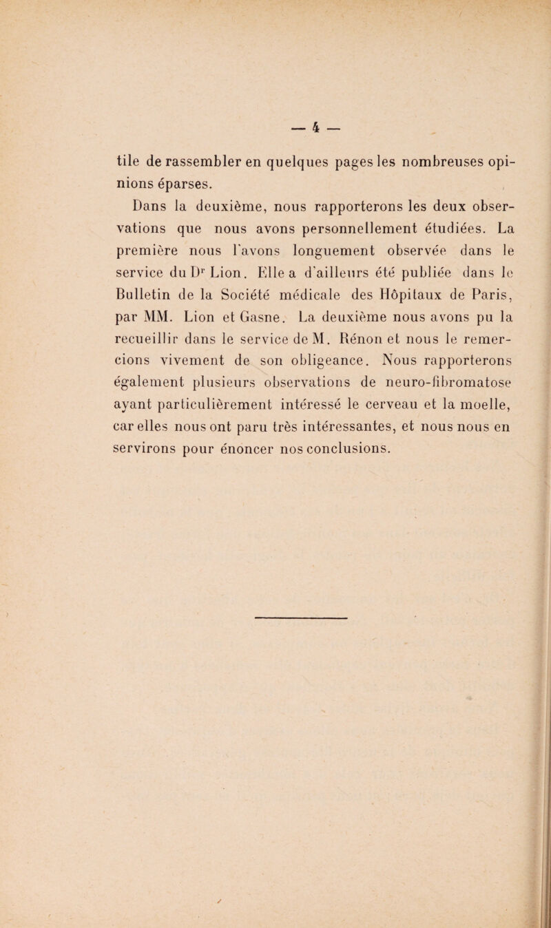 tile de rassembler en quelques pages les nombreuses opi¬ nions éparses. Dans la deuxième, nous rapporterons les deux obser¬ vations que nous avons personnellement étudiées. La première nous l'avons longuement observée dans le service du Dr Lion. Elle a d'ailleurs été publiée dans le Bulletin de la Société médicale des Hôpitaux de Paris, par MM. Lion et Gasne. La deuxième nous avons pu la recueillir dans le service deM. Rénon et nous le remer¬ cions vivement de son obligeance. Nous rapporterons également plusieurs observations de neuro-fibromatose ayant particulièrement intéressé le cerveau et la moelle, car elles nous ont paru très intéressantes, et nous nous en servirons pour énoncer nos conclusions. /