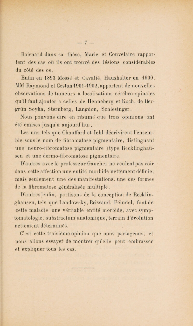 I - 7 — Boisnard dans sa thèse, Marie et Couvelaire rappor¬ tent des cas où ils ont trouvé des lésions considérables du côté des os. Enfin en 1893 Mossé et Gavalié, Haushalter en 1900, MM.Raymond et Cestan 1901-1902, apportent de nouvelles observations de tumeurs à localisations cérébro-spinales qu’il faut ajouter à celles de Henneberg et Koch, de Ber- grün Soyka, Sternberg, Langdon, Schlesinger. Nous pouvons dire en résumé que trois opinions ont été émises jusqu’à aujourd’hui. Les uns tels que Chauffard et lehl décrivirent l'ensem¬ ble sous le nom de fibromatose pigmentaire, distinguant une neuro-fibromatose pigmentaire (type Recklinghaü- sen et une dermo-fibromatose pigmentaire. D’autres avec le professeur Gaucher ne veulent pas voir dans cette affection une entité morbide nettement définie, mais seulement une des manifestations, une des formes de la fibromatose généralisée multiple. D'autres [enfin, partisans de la conception de Recklin- ghaüsen, tels que Landowsky, Brissaud, Féindel, font de cette maladie une véritable entité morbide, avec symp¬ tomatologie, substractum anatomique, terrain d’évolution nettement déterminés. C’est cette troisième opinion que nous partageons, et nous allons essayer de montrer qu’elle peut embrasser et expliquer tous les cas.