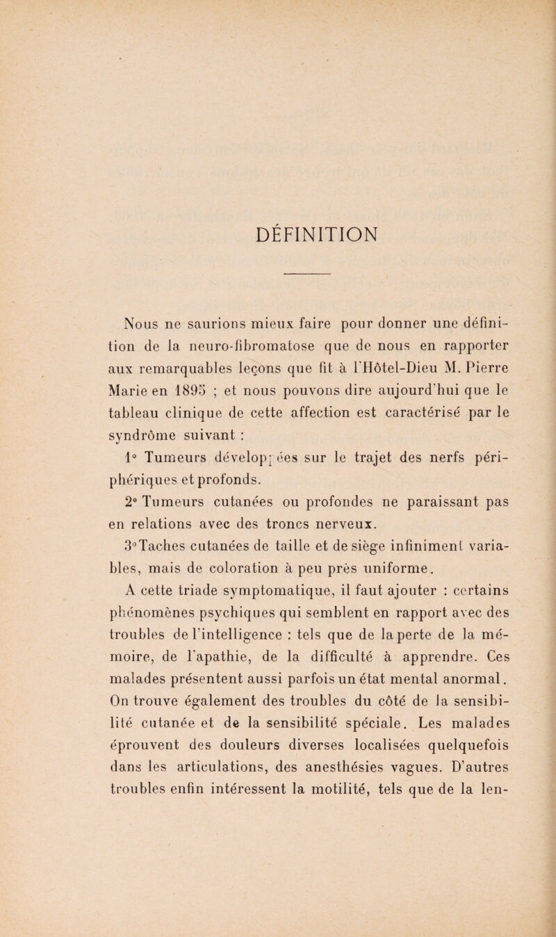 DÉFINITION Nous ne saurions mieux faire pour donner une défini¬ tion de la neuro-fibromatose que de nous en rapporter aux remarquables leçons que fit à l'Hôtel-Dieu M. Pierre Marie en 1895 ; et nous pouvons dire aujourd'hui que le tableau clinique de cette affection est caractérisé par le syndrome suivant : 1° Tumeurs développ ées sur le trajet des nerfs péri¬ phériques et profonds. 2° Tumeurs cutanées ou profondes ne paraissant pas en relations avec des troncs nerveux. 3°Taches cutanées de taille et de siège infiniment varia¬ bles, mais de coloration à peu près uniforme. A cette triade symptomatique, il faut ajouter : certains phénomènes psychiques qui semblent en rapport avec des troubles de l'intelligence : tels que de la perte de la mé¬ moire, de l’apathie, de la difficulté à apprendre. Ces malades présentent aussi parfois un état mental anormal. On trouve également des troubles du côté de la sensibi¬ lité cutanée et de la sensibilité spéciale. Les malades éprouvent des douleurs diverses localisées quelquefois dans les articulations, des anesthésies vagues. D’autres troubles enfin intéressent la motilité, tels que de la len-