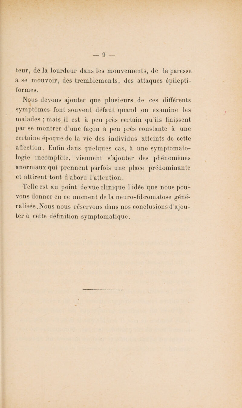 leur, de la lourdeur dans les mouvements, de la paresse à se mouvoir, des tremblements, des attaques épilepti¬ formes. Nous devons ajouter que plusieurs de ces différents symptômes font souvent défaut quand on examine les malades ; mais il est à peu près certain qu'ils finissent par se montrer d'une façon à peu près constante à une certaine époque de la vie des individus atteints de cette affection. Enfin dans quelques cas, à une symptomato¬ logie incomplète, viennent s'ajouter des phénomènes anormaux qui prennent parfois une place prédominante et attirent tout d’abord l'attention. Telle est au point de vue clinique l’idée que nous pou¬ vons donner en ce moment de la neuro-libromatose géné¬ ralisée. Nous nous réservons dans nos conclusions d'ajou¬ ter à cette définition symptomatique.