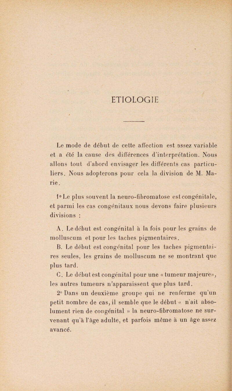 ETIOLOGIE & Le mode de début de cette affection est assez variable et a été la cause des différences d'interprétation. Nous allons tout d’abord envisager les différents cas particu¬ liers. Nous adopterons pour cela la division de M. Ma¬ rie. l°Le plus souvent la neuro-fibromatose est congénitale, et parmi les cas congénitaux nous devons faire plusieurs divisions : A. Le début est congénital a la fois pour les grains de molluscum et pour les taches pigmentaires. B. Le début est congénital pour les taches pigmentai¬ res seules, les grains de molluscum ne se montrant que plus tard. G. Le début est congénital pour une «tumeur majeure», les autres tumeurs n'apparaissent que plus tard. 2° Dans un deuxième groupe qui ne renferme qu'un petit nombre de cas, il semble que le début « n’ait abso¬ lument rien de congénital » la neuro-fibromatose ne sur¬ venant qu’à l’âge adulte, et parfois même à un âge assez avancé.